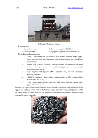 Guoke +86 132 9904 2234 guoke1207@hotmail.com
Anthracite Calcinations Furnace
I. tonnage costs:
1. Fine coal 1.2 ton; 2. Power consumption 800 KW.h
3. Carbon electrode 1KG 4. equipment expenses and maintenance 10￥
II. Production plant equipment:
1. 7000 ㎡ land needed for two furnaces, with furnace structure, power supply,
water recycling, raw materials storage, final product storage and related basic
consistencies.
2. furnace body (D2400×6000mm), materials cabinet, cooling system, resistance
system, refractory materials, raw materials charging, gas extraction, electrode,
electrode volume and etc;
3. steel structure, with 12000×6000×18500mm axis, and C30 Reinforced
Concrete basement;
4. 1000KVA transformer , H&L voltage switch cabinet, rectifier cabinet, cabinet,
busbar, cable and so on;
5. Water cycling system consists with water pool, pump, generator, cooling tower,
pipes, valves and so on.
There are two types of carbon materials used in the electrode volume part, carbon electrode in the
top part and prebaked carbon paste in the bottom. Carbon electrode costs, as I had stated is 1KG,
and for the prebaked carbon paste, we can ignore the cost normally since there is nearly no use up
compared to carbon electrode.
 