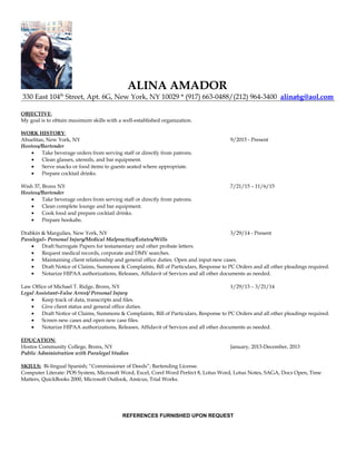 ALINA AMADOR
330 East 104th
Street, Apt. 6G, New York, NY 10029 * (917) 663-0488/(212) 964-3400 alina6g@aol.com
OBJECTIVE:
My goal is to obtain maximum skills with a well-established organization.
WORK HISTORY:
Abuelitas, New York, NY 9/2015 - Present
Hostess/Bartender
• Take beverage orders from serving staff or directly from patrons.
• Clean glasses, utensils, and bar equipment.
• Serve snacks or food items to guests seated where appropriate.
• Prepare cocktail drinks.
Wish 37, Bronx NY 7/21/15 – 11/6/15
Hostess/Bartender
• Take beverage orders from serving staff or directly from patrons.
• Clean complete lounge and bar equipment.
• Cook food and prepare cocktail drinks.
• Prepare hookahs.
Drabkin & Margulies, New York, NY 3/29/14 - Present
Paralegal– Personal Injury/Medical Malpractice/Estates/Wills
• Draft Surrogate Papers for testamentary and other probate letters.
• Request medical records, corporate and DMV searches.
• Maintaining client relationship and general office duties. Open and input new cases.
• Draft Notice of Claims, Summons & Complaints, Bill of Particulars, Response to PC Orders and all other pleadings required.
• Notarize HIPAA authorizations, Releases, Affidavit of Services and all other documents as needed.
Law Office of Michael T. Ridge, Bronx, NY 1/29/13 – 3/21/14
Legal Assistant–False Arrest/ Personal Injury
• Keep track of data, transcripts and files.
• Give client status and general office duties.
• Draft Notice of Claims, Summons & Complaints, Bill of Particulars, Response to PC Orders and all other pleadings required.
• Screen new cases and open new case files.
• Notarize HIPAA authorizations, Releases, Affidavit of Services and all other documents as needed.
EDUCATION:
Hostos Community College, Bronx, NY January, 2013-December, 2013
Public Administration with Paralegal Studies
SKILLS: Bi-lingual Spanish; “Commissioner of Deeds”; Bartending License.
Computer Literate: POS System, Microsoft Word, Excel, Corel Word Perfect 8, Lotus Word, Lotus Notes, SAGA, Docs Open, Time
Matters, QuickBooks 2000, Microsoft Outlook, Amicus, Trial Works.
REFERENCES FURNISHED UPON REQUEST
 
