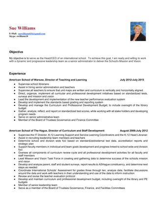 Sue Williams
E-Mail: suewilliams836@gmail.com
Skype: swilliams10
Objective
My objective is to serve as the Head/CEO of an international school. To achieve this goal, I am ready and willing to work
with a dynamic and progressive leadership team as a senior administrator to deliver the School's Mission and Vision.
Experience
American School of Warsaw, Director of Teaching and Learning July 2012-July 2015
● Supervise school librarians
● Assist in hiring senior administration and teachers
● Supervise all teachers to ensure that unit maps are written and curriculum is vertically and horizontally aligned
● Direct, organize, implement all curricular and professional development initiatives based on standardized tests,
surveys and mission and vision
● Lead the development and implementation of the new teacher performance evaluation system
● Develop and implement the standards based grading and reporting system
● Develop and manage the Curriculum and Professional Development Budget; to include oversight of the library
budget
● Gather, analyze, reflect, and report on standardized test scores; while working with all stake holders and developing
program needs
● Serve on senior administrative team
● Member of the Board of Trustees Governance and Finance Committee
American School of The Hague, Director of Curriculum and Staff Development August 2006-July 2012
● Supervise the IT Director, K-12 Learning Support and Service Learning Coordinators and the K-12 Head Librarian
● Assist in recruiting leadership team members and teachers
● Determine school and division wide foci based on standardized/external test data, accreditation reports and
strategic plan
● Support faculty members in individual and team goals development and progress linked to school wide and division
foci
● Oversee all components of curriculum review cycle and all professional development activities for all faculty and
staff members
● Lead Mission and Vision Task Force in creating and gathering data to determine success of the schools mission
and vision
● Develop and analyze parent, staff and student surveys, report results to ASHague constituency, and determine next
steps as needed
● Coordinate International Schools’ Assessment for grades three through ten; analyze data, facilitate discussions
around the data and work with teachers in their understanding and use of the data to inform instruction
● Review and revise the teacher evaluation protocol
● Develop and maintain curriculum and professional development budget, including oversight of the library and PE
budgets
● Member of senior leadership team
● Serve as a member of the Board of Trustees Governance, Finance, and Facilities Committees
 