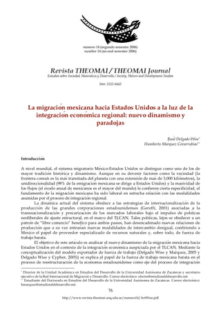 La migración mexicana hacia Estados Unidos a la luz de la
       integración económica regional: nuevo dinamismo y
                           paradojas

                                                                                          Raúl Delgado Wise∗
                                                                               Humberto Márquez Covarrubias∗∗


Introducción

A nivel mundial, el sistema migratorio México-Estados Unidos se distingue como uno de los de
mayor tradición histórica y dinamismo. Aunque en su devenir factores como la vecindad (la
frontera común es la más transitada del planeta con una extensión de más de 3,000 kilómetros), la
unidireccionalidad (98% de la emigración mexicana se dirige a Estados Unidos) y la masividad de
los flujos (el éxodo anual de mexicanos es el mayor del mundo) le confieren cierta especificidad, el
fundamento de la migración mexicana ha sido laboral en estrecha relación con las modalidades
asumidas por el proceso de integración regional.
        La dinámica actual del sistema obedece a las estrategias de internacionalización de la
producción de las grandes corporaciones estadounidenses (Gereffi, 2001) asociadas a la
transnacionalización y precarización de los mercados laborales bajo el impulso de políticas
neoliberales de ajuste estructural, en el marco del TLCAN. Tales políticas, lejos se obedecer a un
patrón de “libre comercio” benéfico para ambos países, han desencadenado nuevas relaciones de
producción que a su vez entrañan nuevas modalidades de intercambio desigual, confiriendo a
México el papel de proveedor especializado de recursos naturales y, sobre todo, de fuerza de
trabajo barata.
        El objetivo de este artículo es analizar el nuevo dinamismo de la migración mexicana hacia
Estados Unidos en el contexto de la integración económica auspiciada por el TLCAN. Mediante la
conceptualización del modelo exportador de fuerza de trabajo (Delgado Wise y Márquez, 2005 y
Delgado Wise y Cypher, 2005)) se explica el papel de la fuerza de trabajo mexicana barata en el
proceso de reestructuración de la economía estadounidense como eje del proceso de integración

∗
   Director de la Unidad Académica en Estudios del Desarrollo de la Universidad Autónoma de Zacatecas y secretario
ejecutivo de la Red Internacional de Migración y Desarrollo. Correo electrónico: rdwise@estudiosdeldesarrollo.net.
∗∗
   Estudiante del Doctorado en Estudios del Desarrollo de la Universidad Autónoma de Zacatecas. Correo electrónico:
hmarquez@estudiosdeldesarrollo.net.
                                                        76
                          http://www.revista-theomai.unq.edu.ar/numero14/ArtWise.pdf
 