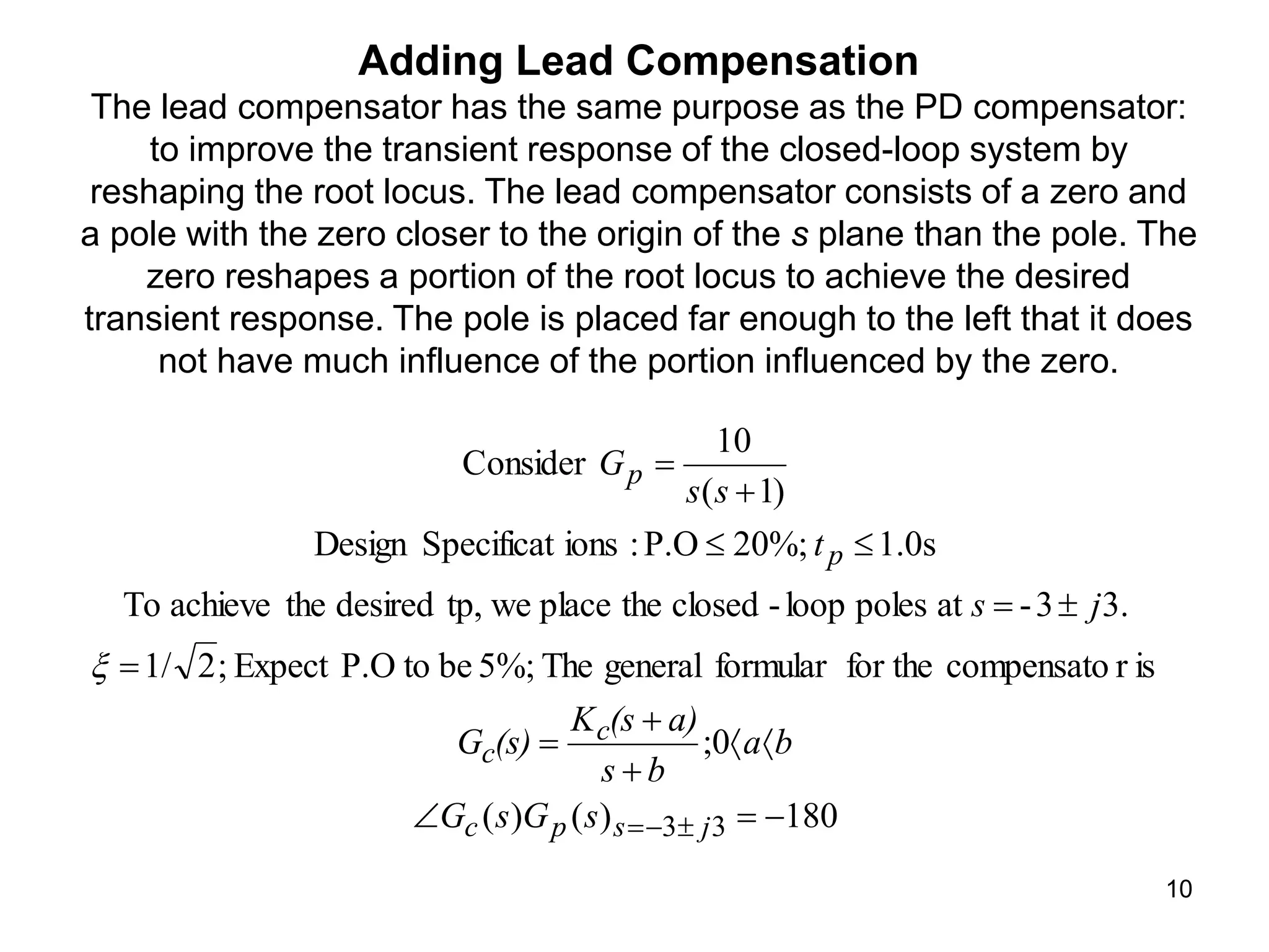 10
Adding Lead Compensation
The lead compensator has the same purpose as the PD compensator:
to improve the transient response of the closed-loop system by
reshaping the root locus. The lead compensator consists of a zero and
a pole with the zero closer to the origin of the s plane than the pole. The
zero reshapes a portion of the root locus to achieve the desired
transient response. The pole is placed far enough to the left that it does
not have much influence of the portion influenced by the zero.
180
)
(
)
(
0
;
is
r
compensato
for the
formular
general
The
5%;
be
to
P.O
Expect
;
2
1/
3.
3
-
at
poles
loop
-
closed
the
place
we
tp,
desired
the
achieve
To
1.0s
20%;
P.O
:
ions
Specificat
Design
)
1
(
10
Consider
3
3 
















 j
s
p
c
c
c
p
p
s
G
s
G
b
a
b
s
a)
(s
K
(s)
G
j
s
t
s
s
G

 