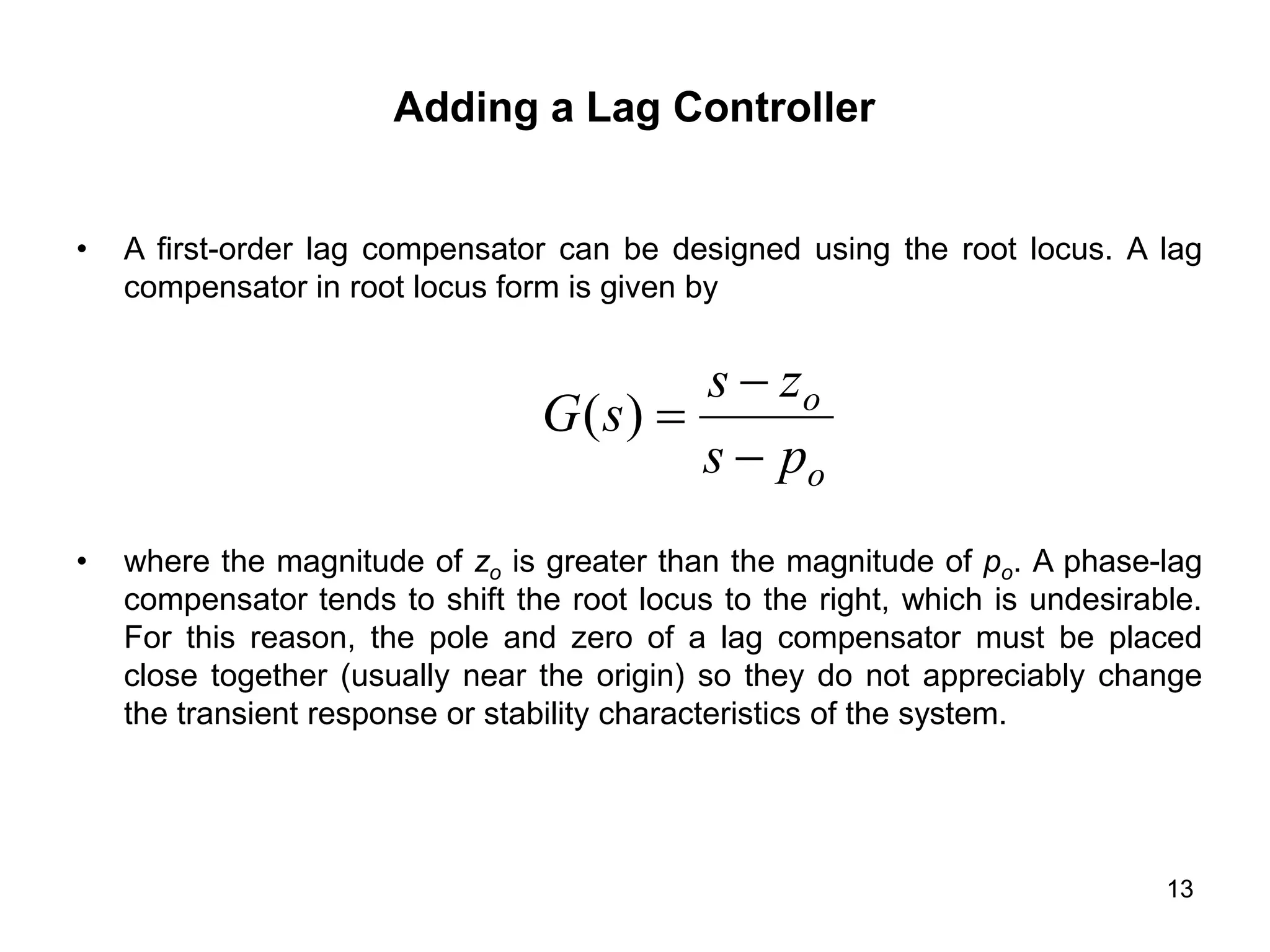13
Adding a Lag Controller
• A first-order lag compensator can be designed using the root locus. A lag
compensator in root locus form is given by
• where the magnitude of zo is greater than the magnitude of po. A phase-lag
compensator tends to shift the root locus to the right, which is undesirable.
For this reason, the pole and zero of a lag compensator must be placed
close together (usually near the origin) so they do not appreciably change
the transient response or stability characteristics of the system.
o
o
p
s
z
s
s
G



)
(
 