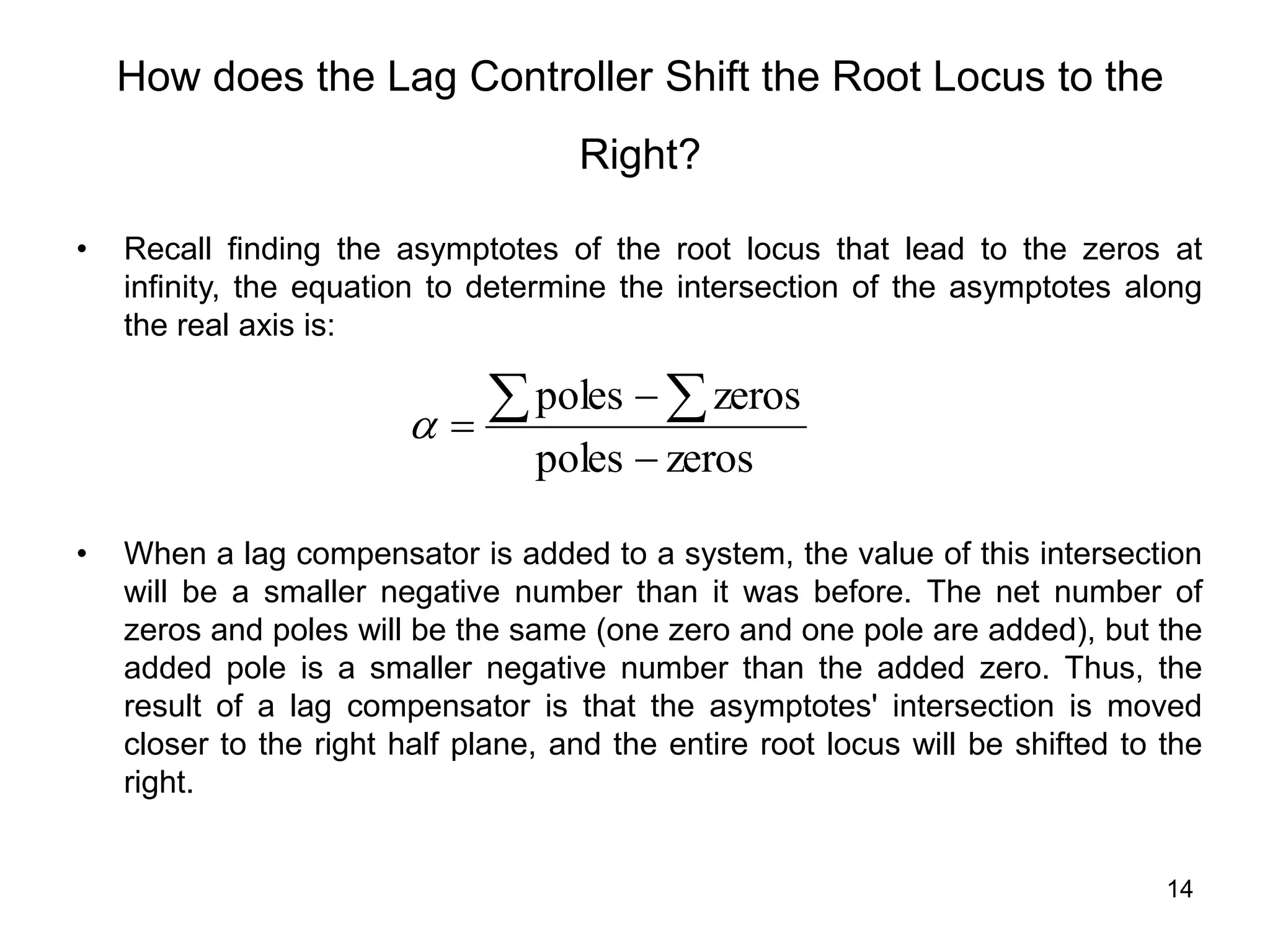 14
How does the Lag Controller Shift the Root Locus to the
Right?
• Recall finding the asymptotes of the root locus that lead to the zeros at
infinity, the equation to determine the intersection of the asymptotes along
the real axis is:
• When a lag compensator is added to a system, the value of this intersection
will be a smaller negative number than it was before. The net number of
zeros and poles will be the same (one zero and one pole are added), but the
added pole is a smaller negative number than the added zero. Thus, the
result of a lag compensator is that the asymptotes' intersection is moved
closer to the right half plane, and the entire root locus will be shifted to the
right.
zeros
poles
zeros
poles


  

 