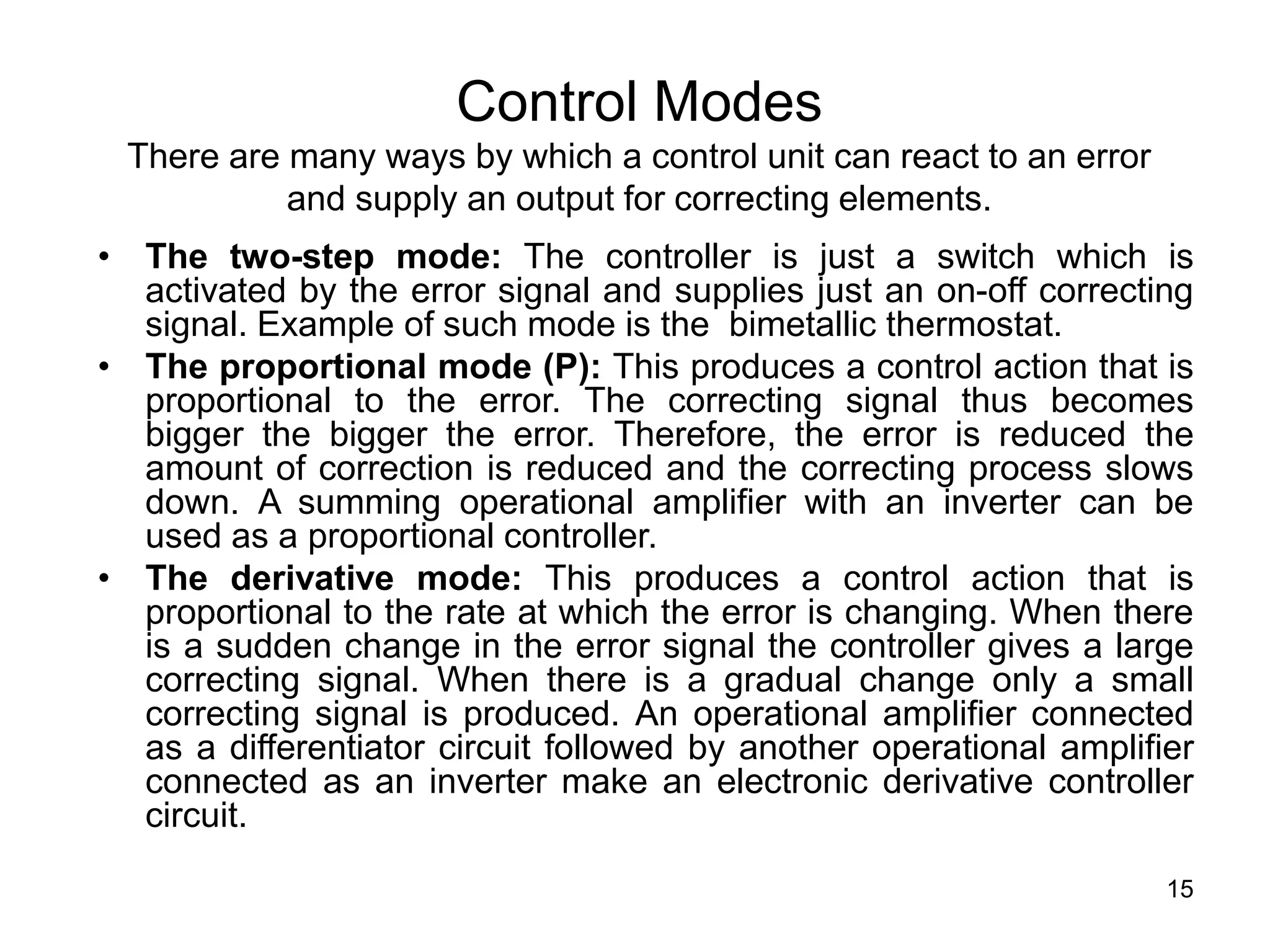 15
Control Modes
There are many ways by which a control unit can react to an error
and supply an output for correcting elements.
• The two-step mode: The controller is just a switch which is
activated by the error signal and supplies just an on-off correcting
signal. Example of such mode is the bimetallic thermostat.
• The proportional mode (P): This produces a control action that is
proportional to the error. The correcting signal thus becomes
bigger the bigger the error. Therefore, the error is reduced the
amount of correction is reduced and the correcting process slows
down. A summing operational amplifier with an inverter can be
used as a proportional controller.
• The derivative mode: This produces a control action that is
proportional to the rate at which the error is changing. When there
is a sudden change in the error signal the controller gives a large
correcting signal. When there is a gradual change only a small
correcting signal is produced. An operational amplifier connected
as a differentiator circuit followed by another operational amplifier
connected as an inverter make an electronic derivative controller
circuit.
 