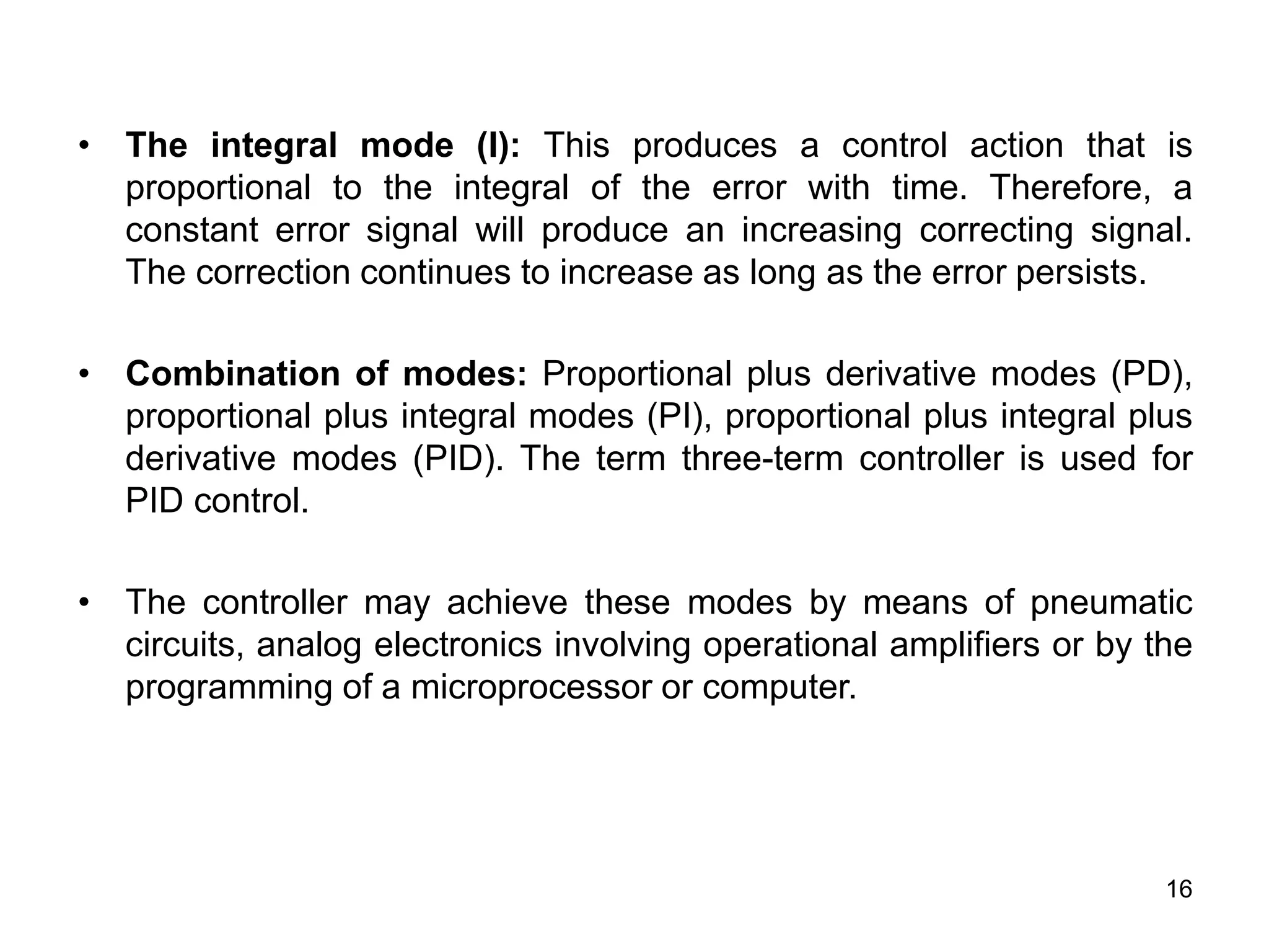 16
• The integral mode (I): This produces a control action that is
proportional to the integral of the error with time. Therefore, a
constant error signal will produce an increasing correcting signal.
The correction continues to increase as long as the error persists.
• Combination of modes: Proportional plus derivative modes (PD),
proportional plus integral modes (PI), proportional plus integral plus
derivative modes (PID). The term three-term controller is used for
PID control.
• The controller may achieve these modes by means of pneumatic
circuits, analog electronics involving operational amplifiers or by the
programming of a microprocessor or computer.
 