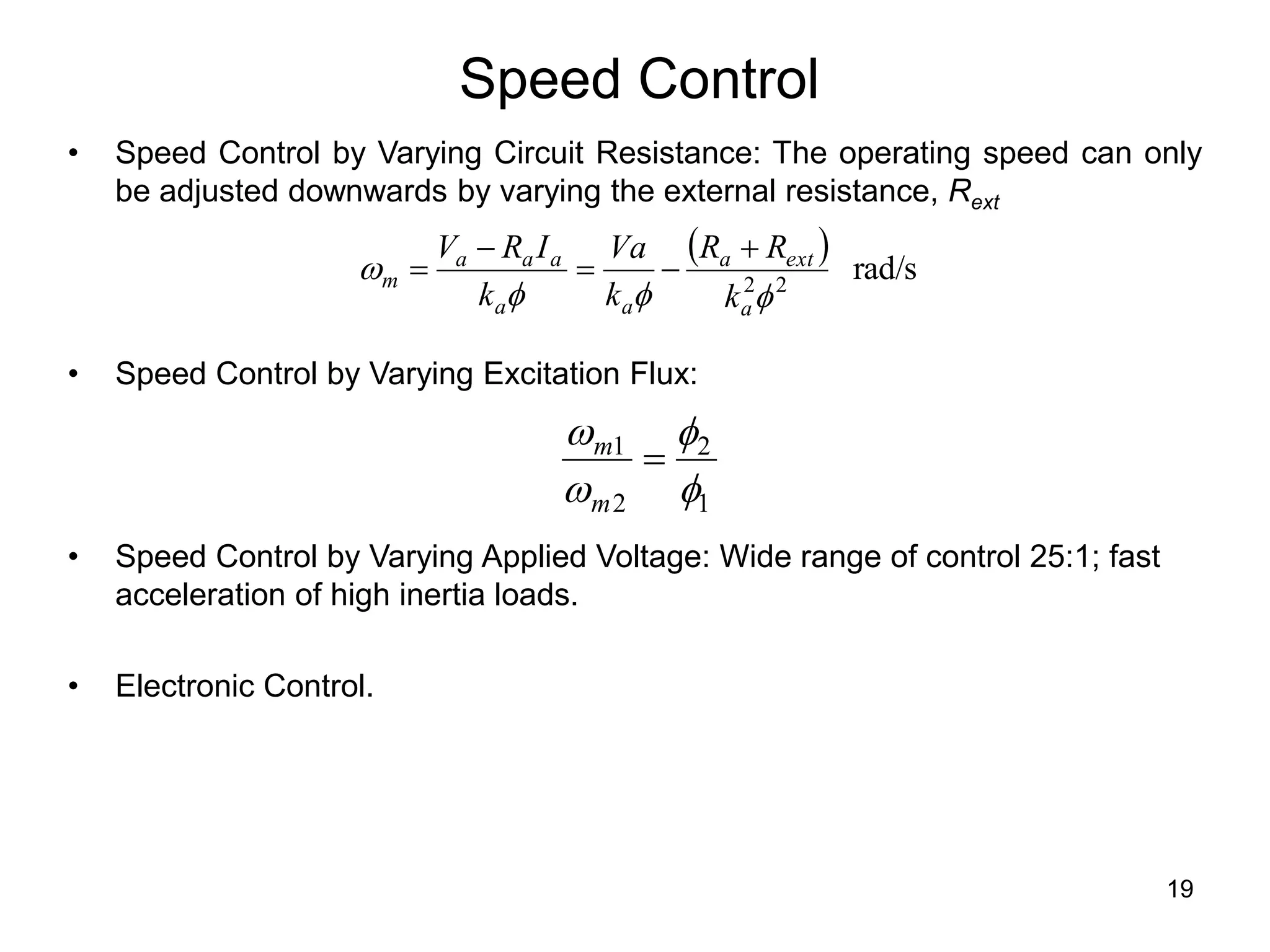 19
Speed Control
• Speed Control by Varying Circuit Resistance: The operating speed can only
be adjusted downwards by varying the external resistance, Rext
• Speed Control by Varying Excitation Flux:
• Speed Control by Varying Applied Voltage: Wide range of control 25:1; fast
acceleration of high inertia loads.
• Electronic Control.
  rad/s
2
2




a
ext
a
a
a
a
a
a
m
k
R
R
k
Va
k
I
R
V 




1
2
2
1





m
m
 