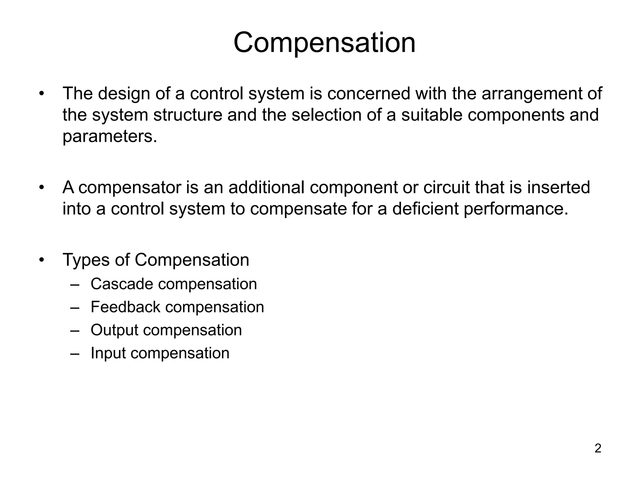 2
Compensation
• The design of a control system is concerned with the arrangement of
the system structure and the selection of a suitable components and
parameters.
• A compensator is an additional component or circuit that is inserted
into a control system to compensate for a deficient performance.
• Types of Compensation
– Cascade compensation
– Feedback compensation
– Output compensation
– Input compensation
 