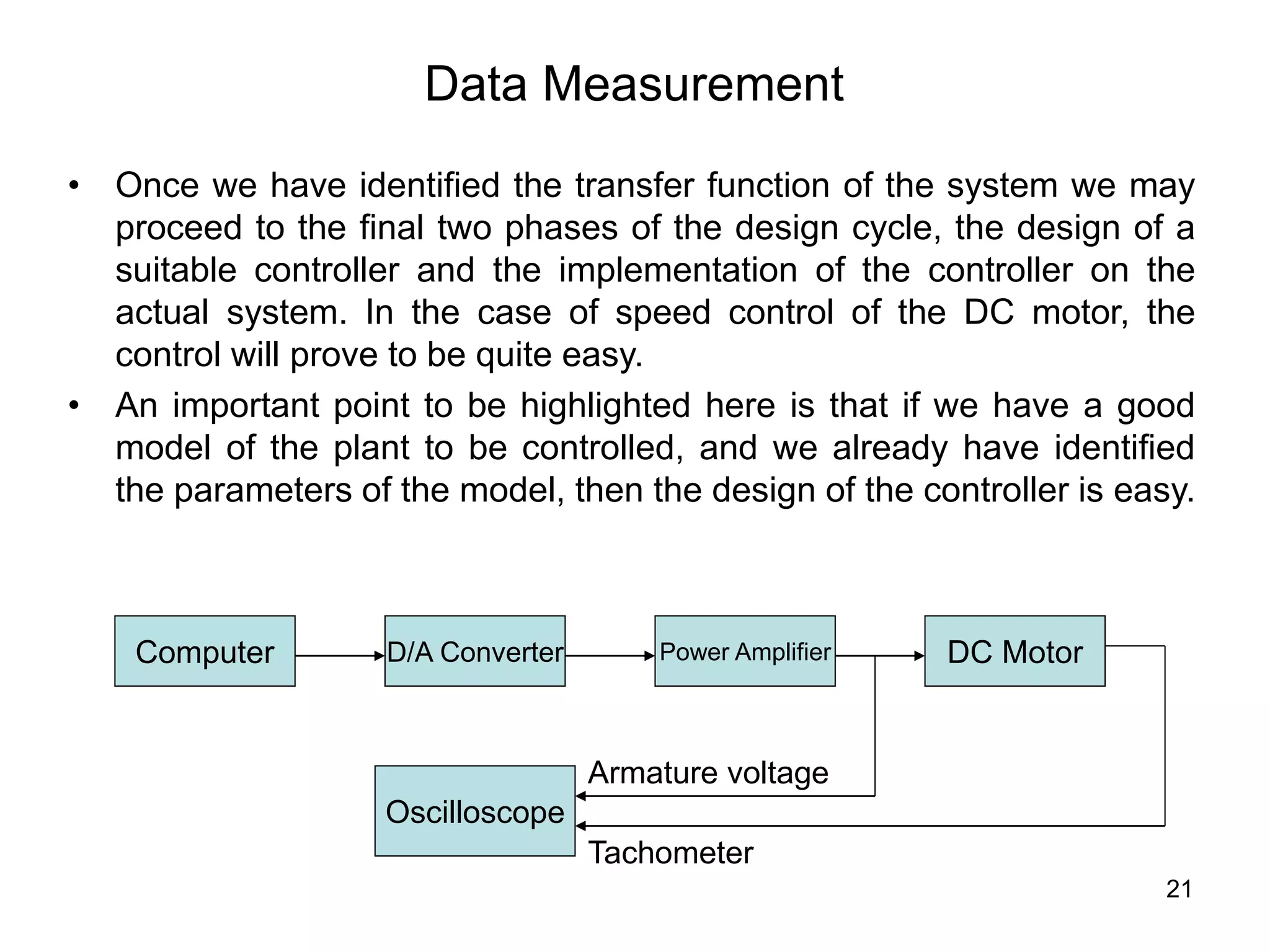 21
Data Measurement
• Once we have identified the transfer function of the system we may
proceed to the final two phases of the design cycle, the design of a
suitable controller and the implementation of the controller on the
actual system. In the case of speed control of the DC motor, the
control will prove to be quite easy.
• An important point to be highlighted here is that if we have a good
model of the plant to be controlled, and we already have identified
the parameters of the model, then the design of the controller is easy.
Computer D/A Converter Power Amplifier DC Motor
Oscilloscope
Armature voltage
Tachometer
 