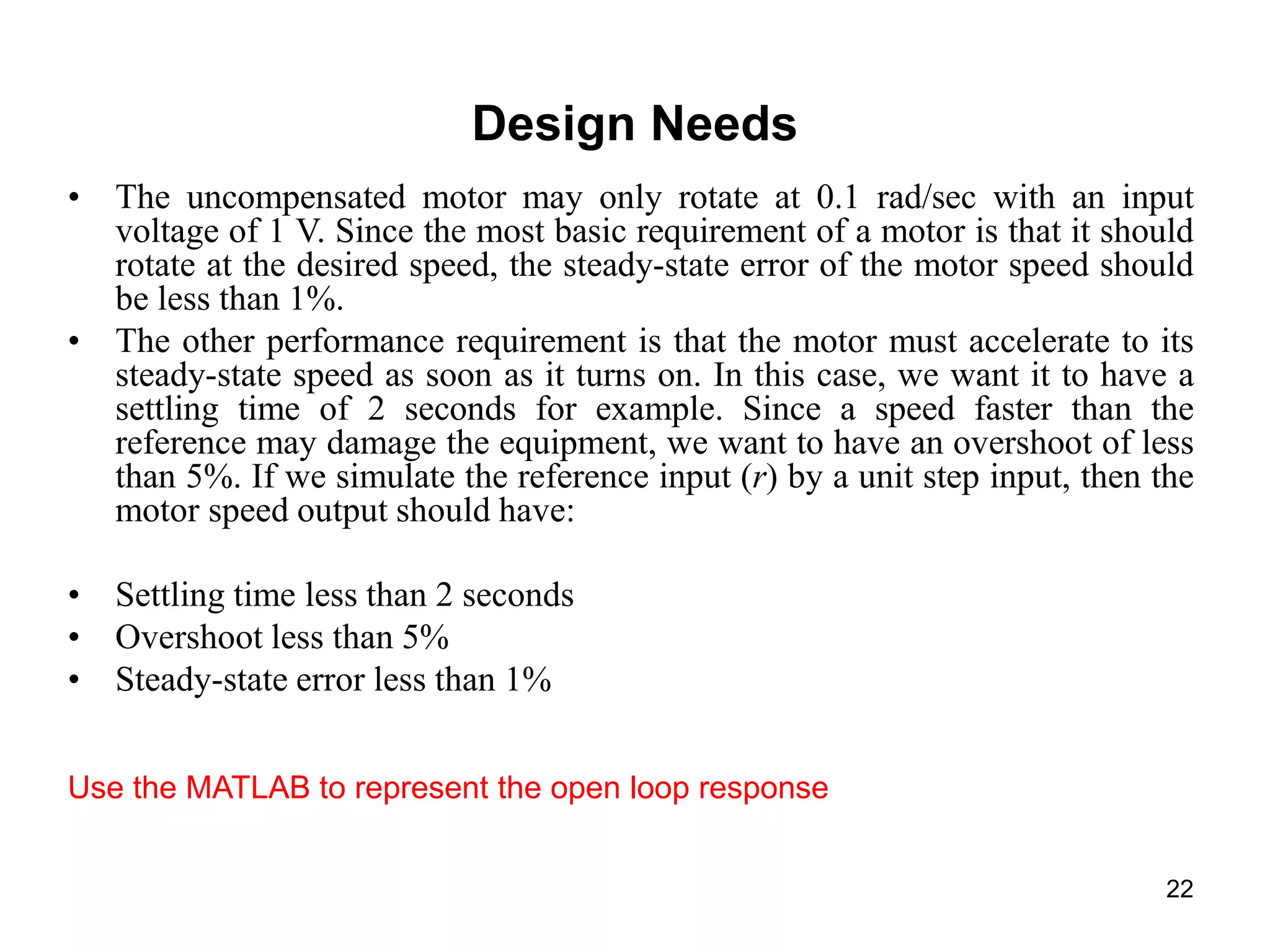 22
Design Needs
• The uncompensated motor may only rotate at 0.1 rad/sec with an input
voltage of 1 V. Since the most basic requirement of a motor is that it should
rotate at the desired speed, the steady-state error of the motor speed should
be less than 1%.
• The other performance requirement is that the motor must accelerate to its
steady-state speed as soon as it turns on. In this case, we want it to have a
settling time of 2 seconds for example. Since a speed faster than the
reference may damage the equipment, we want to have an overshoot of less
than 5%. If we simulate the reference input (r) by a unit step input, then the
motor speed output should have:
• Settling time less than 2 seconds
• Overshoot less than 5%
• Steady-state error less than 1%
Use the MATLAB to represent the open loop response
 