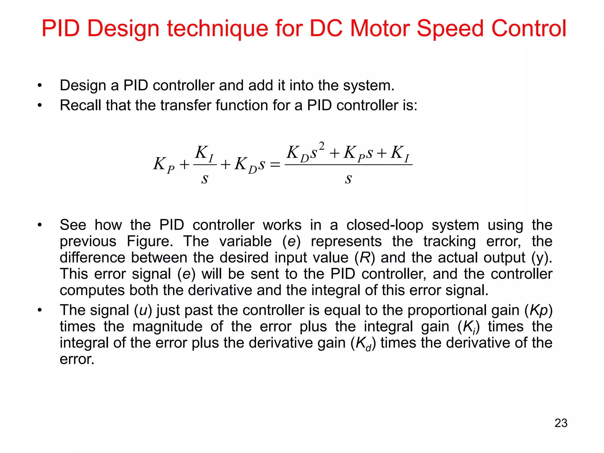 23
PID Design technique for DC Motor Speed Control
• Design a PID controller and add it into the system.
• Recall that the transfer function for a PID controller is:
• See how the PID controller works in a closed-loop system using the
previous Figure. The variable (e) represents the tracking error, the
difference between the desired input value (R) and the actual output (y).
This error signal (e) will be sent to the PID controller, and the controller
computes both the derivative and the integral of this error signal.
• The signal (u) just past the controller is equal to the proportional gain (Kp)
times the magnitude of the error plus the integral gain (Ki) times the
integral of the error plus the derivative gain (Kd) times the derivative of the
error.
s
K
s
K
s
K
s
K
s
K
K I
P
D
D
I
P





2
 