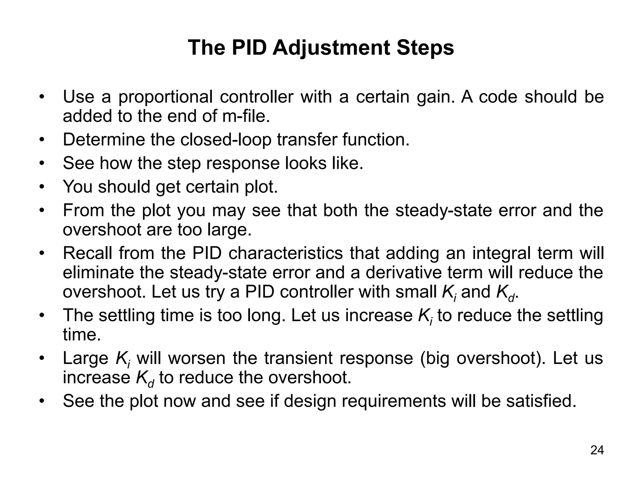 24
The PID Adjustment Steps
• Use a proportional controller with a certain gain. A code should be
added to the end of m-file.
• Determine the closed-loop transfer function.
• See how the step response looks like.
• You should get certain plot.
• From the plot you may see that both the steady-state error and the
overshoot are too large.
• Recall from the PID characteristics that adding an integral term will
eliminate the steady-state error and a derivative term will reduce the
overshoot. Let us try a PID controller with small Ki and Kd.
• The settling time is too long. Let us increase Ki to reduce the settling
time.
• Large Ki will worsen the transient response (big overshoot). Let us
increase Kd to reduce the overshoot.
• See the plot now and see if design requirements will be satisfied.
 