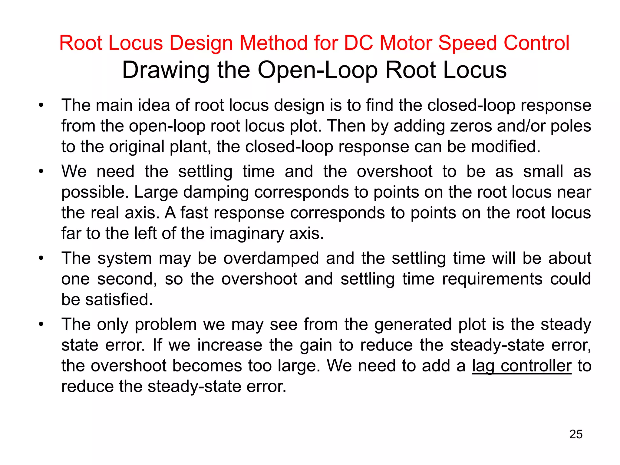 25
Root Locus Design Method for DC Motor Speed Control
Drawing the Open-Loop Root Locus
• The main idea of root locus design is to find the closed-loop response
from the open-loop root locus plot. Then by adding zeros and/or poles
to the original plant, the closed-loop response can be modified.
• We need the settling time and the overshoot to be as small as
possible. Large damping corresponds to points on the root locus near
the real axis. A fast response corresponds to points on the root locus
far to the left of the imaginary axis.
• The system may be overdamped and the settling time will be about
one second, so the overshoot and settling time requirements could
be satisfied.
• The only problem we may see from the generated plot is the steady
state error. If we increase the gain to reduce the steady-state error,
the overshoot becomes too large. We need to add a lag controller to
reduce the steady-state error.
 