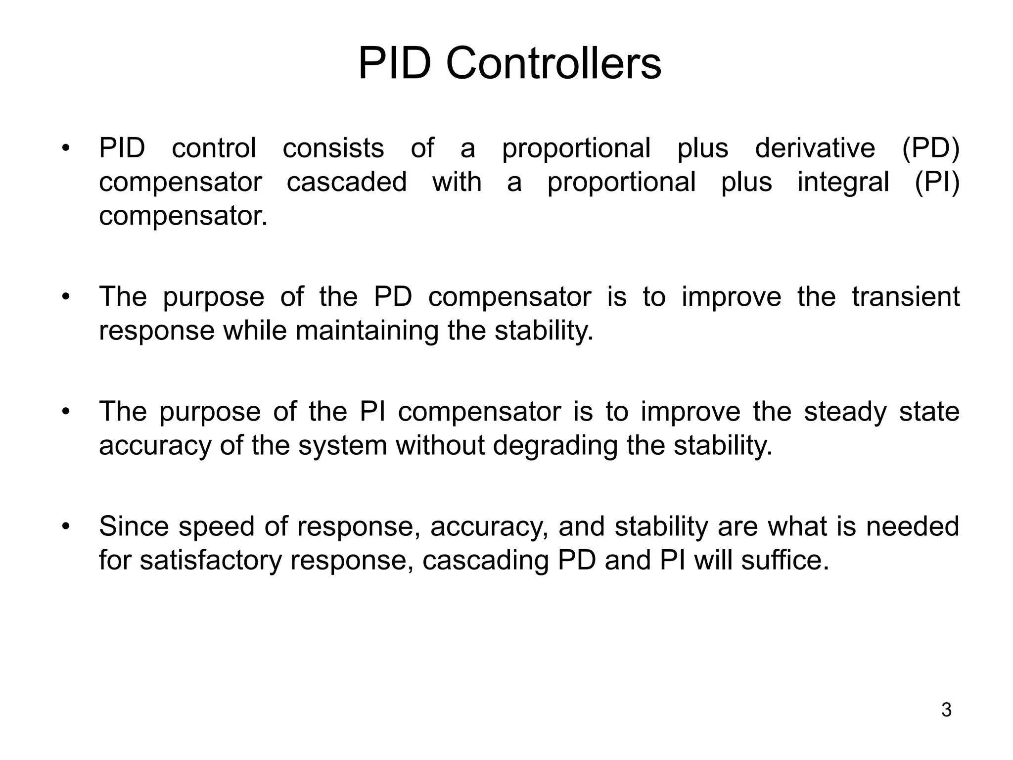 3
PID Controllers
• PID control consists of a proportional plus derivative (PD)
compensator cascaded with a proportional plus integral (PI)
compensator.
• The purpose of the PD compensator is to improve the transient
response while maintaining the stability.
• The purpose of the PI compensator is to improve the steady state
accuracy of the system without degrading the stability.
• Since speed of response, accuracy, and stability are what is needed
for satisfactory response, cascading PD and PI will suffice.
 