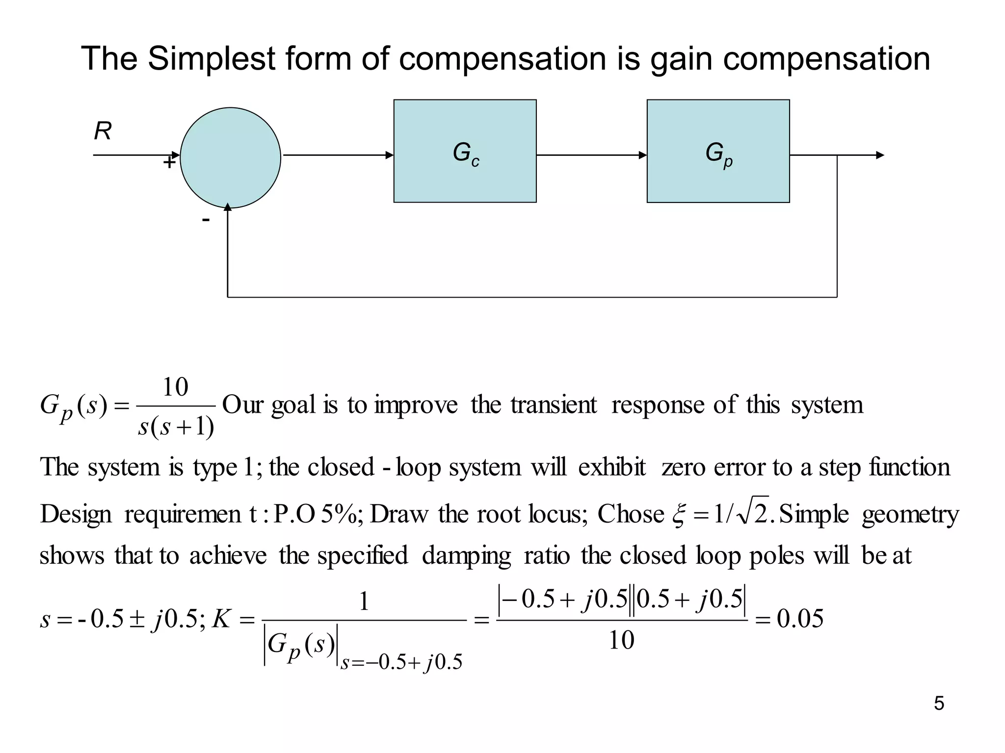 5
The Simplest form of compensation is gain compensation
05
.
0
10
5
.
0
5
.
0
5
.
0
5
.
0
)
(
1
0.5;
0.5
-
at
be
will
poles
loop
closed
the
ratio
damping
specified
the
achieve
that to
shows
geometry
Simple
.
2
1/
Chose
locus;
root
the
Draw
5%;
P.O
:
t
requiremen
Design
function
step
a
error to
zero
exhibit
will
system
loop
-
closed
the
1;
type
is
system
The
system
this
of
response
transient
the
improve
to
is
goal
Our
)
1
(
10
)
(
5
.
0
5
.
0














j
j
s
G
K
j
s
s
s
s
G
j
s
p
p

Gc Gp
R
-
+
 