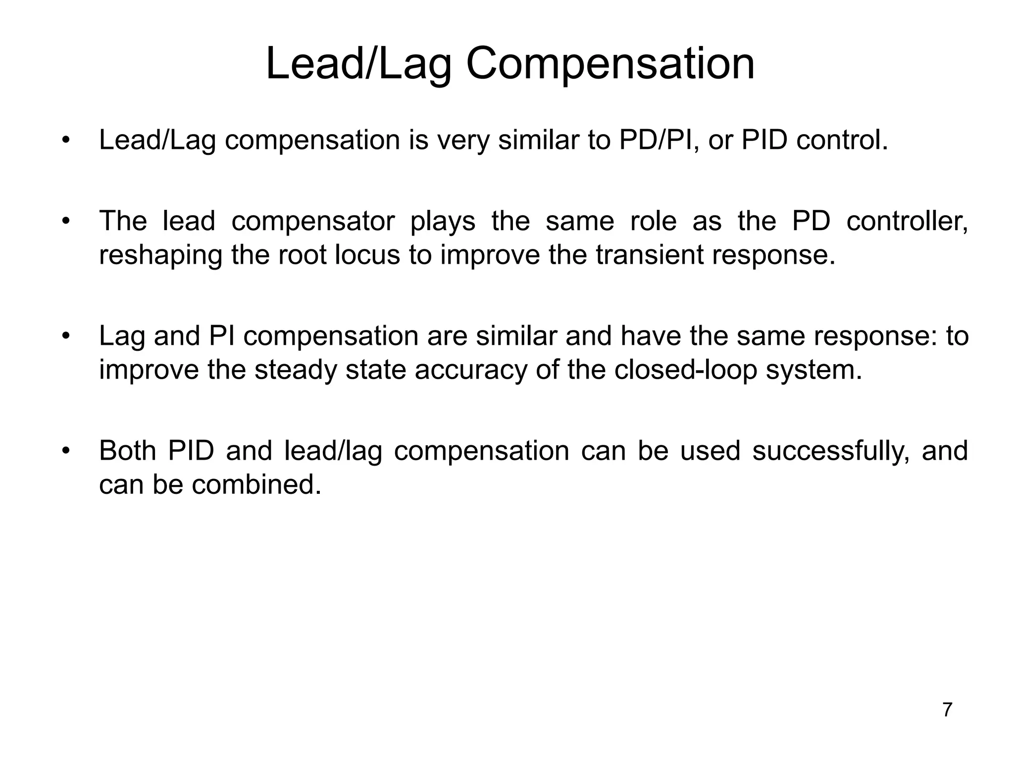 7
Lead/Lag Compensation
• Lead/Lag compensation is very similar to PD/PI, or PID control.
• The lead compensator plays the same role as the PD controller,
reshaping the root locus to improve the transient response.
• Lag and PI compensation are similar and have the same response: to
improve the steady state accuracy of the closed-loop system.
• Both PID and lead/lag compensation can be used successfully, and
can be combined.
 
