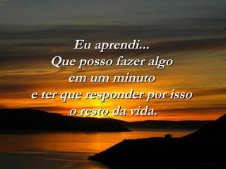 Eu aprendi...Eu aprendi...
Que posso fazer algoQue posso fazer algo
em um minutoem um minuto
e ter que responder por issoe ter que responder por isso
o resto da vida.o resto da vida.
 