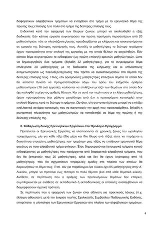 4
διαφορετικών αλφαβητικών τμημάτων να ενταχθούν στο τμήμα με το ερευνητικό θέμα της
πρώτης τους επιλογής ή το πολύ στο τμήμα της δεύτερης επιλογής τους.
Ενδεικτικά κατά την εφαρμογή των δίωρων ζωνών, μπορεί να ακολουθηθεί η εξής
διαδικασία: Εάν κάποια εργασία συγκεντρώσει την πρώτη προτίμηση περισσοτέρων από 20
μαθητών/τριών, τότε οι πλεονάζοντες/ουσες προσδιορίζονται με κλήρωση και ανακατανέμονται
σε εργασία της δεύτερης προτίμησής τους. Αυτοί/ές οι μαθητές/τριες το δεύτερο τετράμηνο
έχουν προτεραιότητα στην επιλογή της εργασίας με την οποία θέλουν να ασχοληθούν. Εάν
κάποιο θέμα συγκεντρώσει το ενδιαφέρον (ως πρώτη επιλογή) αρκετών μαθητών/τριών, ώστε
να δημιουργηθούν δυο τμήματα (δηλαδή 32 μαθητές/τριες), για το συγκεκριμένο θέμα
επιλέγονται 20 μαθητές/τριες με τη διαδικασία της κλήρωσης και οι υπόλοιποι/ες
αντιμετωπίζονται ως πλεονάζοντες/ουσες που πρέπει να ανακατανεμηθούν στα θέματα της
δεύτερης επιλογής τους. Τέλος, εάν ορισμένοι/ες μαθητές/τριες επιλέξουν θέματα τα οποία δεν
θα καταστεί δυνατό να πραγματοποιηθούν λόγω του ορίου του ελάχιστου αριθμού
μαθητών/τριών (16 ανά εργασία), καλούνται να επιλέξουν μεταξύ των θεμάτων στα οποία δεν
έχει καλυφθεί ο μέγιστος αριθμός θέσεων. Και σε αυτή την περίπτωση οι εν λόγω μαθητές/τριες
έχουν προτεραιότητα (και μάλιστα μεγαλύτερη από ό,τι η προηγούμενη κατηγορία) στην
επιλογή θέματος κατά το δεύτερο τετράμηνο. Ωστόσο, ο/η συντονιστής/στρια μπορεί να επιλέξει
εναλλακτικά σενάρια κατανομής που να ικανοποιούν την αρχή που προαναφέρθηκε, δηλαδή η
συντριπτική πλειονότητα των μαθητών/τριών να τοποθετηθεί σε θέμα της πρώτης ή της
δεύτερης επιλογής της.
6. Καθιέρωση Ζώνης Ερευνητικών Εργασιών στο Ωρολόγιο Πρόγραμμα
Προτείνεται οι Ερευνητικές Εργασίας να υλοποιούνται σε χρονικές ζώνες του ωρολογίου
προγράμματος, μία για κάθε τάξη (ίδια μέρα και ίδιο δίωρο ανά τάξη), ώστε να παρέχεται η
δυνατότητα στους/στις μαθητές/τριες των τμημάτων μιας τάξης να επιλέγουν ερευνητικό θέμα
ασχέτως σε ποιο αλφαβητικό τμήμα ανήκουν. Έτσι, δημιουργούνται λειτουργικά τμήματα κοινού
ενδιαφέροντος με μαθητές/τριες που προέρχονται από διαφορετικά αλφαβητικά τμήματα, που
δεν θα ξεπερνούν τους 20 μαθητές/τριες, αλλά και δεν θα έχουν λιγότερους από 16
μαθητές/τριες, που θα σχηματίσουν τετραμελείς ομάδες στο πλαίσιο των οποίων θα
διερευνήσουν το θέμα τους. Έτσι, εάν για παράδειγμα ένα Λύκειο έχει 65 μαθητές/τριες στην Α΄
Λυκείου, μπορεί να προτείνει έως τέσσερα το πολύ θέματα (ένα από κάθε θεματικό κύκλο).
Αντίθετα, σε περίπτωση που ο αριθμός των προτεινόμενων θεμάτων δεν επαρκεί,
συμπληρώνεται με ανάθεση σε εκπαιδευτικό ή εκπαιδευτικούς οι οποίοι/ες αναλαμβάνουν να
διαμορφώσουν σχετική πρόταση.
Σε περίπτωση που η εφαρμογή των ζωνών είναι αδύνατη για πρακτικούς λόγους (π.χ.
έλλειψη αιθουσών), μετά την έγκριση του/της Σχολικού/ής Συμβούλου Παιδαγωγικής Ευθύνης,
επιτρέπεται η υλοποίηση των Ερευνητικών Εργασιών στο πλαίσιο των αλφαβητικών τμημάτων,
 