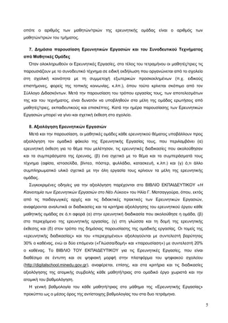 5
οπότε ο αριθμός των μαθητών/τριών της ερευνητικής ομάδας είναι ο αριθμός των
μαθητών/τριών του τμήματος.
7. Δημόσια παρουσίαση Ερευνητικών Εργασιών και του Συνοδευτικού Τεχνήματος
από Μαθητικές Ομάδες
Όταν ολοκληρωθούν οι Ερευνητικές Εργασίες, στο τέλος του τετραμήνου οι μαθητές/τριες τις
παρουσιάζουν με το συνοδευτικό τέχνημα σε ειδική εκδήλωση που οργανώνεται από το σχολείο
στη σχολική κοινότητα με τη συμμετοχή εξωτερικών προσκεκλημένων (π.χ. ειδικούς
επιστήμονες, φορείς της τοπικής κοινωνίας, κ.λπ.), όπου τούτο κρίνεται σκόπιμο από τον
Σύλλογο Διδασκόντων. Μετά την παρουσίαση του τρόπου εργασίας τους, των αποτελεσμάτων
της και του τεχνήματος, είναι δυνατόν να υποβληθούν στα μέλη της ομάδας ερωτήσεις από
μαθητές/τριες, εκπαιδευτικούς και επισκέπτες. Κατά την ημέρα παρουσίασης των Ερευνητικών
Εργασιών μπορεί να γίνει και σχετική έκθεση στο σχολείο.
8. Αξιολόγηση Ερευνητικών Εργασιών
Μετά και την παρουσίαση, οι μαθητικές ομάδες κάθε ερευνητικού θέματος υποβάλλουν προς
αξιολόγηση τον ομαδικό φάκελο της Ερευνητικής Εργασίας τους, που περιλαμβάνει (α)
ερευνητική έκθεση για το θέμα που μελέτησαν, τις ερευνητικές διαδικασίες που ακολούθησαν
και τα συμπεράσματα της έρευνας, (β) ένα σχετικό με το θέμα και τα συμπεράσματά τους
τέχνημα (αφίσα, ιστοσελίδα, βίντεο, πόστερ, φυλλάδιο, κατασκευή, κ.λπ.) και (γ) ό,τι άλλο
συμπληρωματικό υλικό σχετικό με την όλη εργασία τους κρίνουν τα μέλη της ερευνητικής
ομάδας.
Συγκεκριμένες οδηγίες για την αξιολόγηση παρέχονται στο ΒΙΒΛΙΟ ΕΚΠΑΙΔΕΥΤΙΚΟΥ «Η
Καινοτομία των Ερευνητικών Εργασιών στο Νέο Λύκειο» του Ηλία Γ. Ματσαγγούρα, όπου, εκτός
από τις παιδαγωγικές αρχές και τις διδακτικές πρακτικές των Ερευνητικών Εργασιών,
αναφέρονται αναλυτικά οι διαδικασίες και τα κριτήρια αξιολόγησης του ερευνητικού έργου κάθε
μαθητικής ομάδας σε ό,τι αφορά (α) στην ερευνητική διαδικασία που ακολούθησε η ομάδα, (β)
στο περιεχόμενο της ερευνητικής εργασίας, (γ) στη γλώσσα και τη δομή της ερευνητικής
έκθεσης και (δ) στον τρόπο της δημόσιας παρουσίασης της ομαδικής εργασίας. Οι τομείς της
«ερευνητικής διαδικασίας» και του «περιεχομένου» αξιολογούνται με συντελεστή βαρύτητας
30% ο καθένας, ενώ οι δύο επόμενοι («Γλώσσα/δομή» και «παρουσίαση») με συντελεστή 20%
ο καθένας. Το ΒΙΒΛΙΟ ΤΟΥ ΕΚΠΑΙΔΕΥΤΙΚΟΥ για τις Ερευνητικές Εργασίες, που είναι
διαθέσιμο σε έντυπη και σε ψηφιακή μορφή στην πλατφόρμα του ψηφιακού σχολείου
(http://digitalschool.minedu.gov.gr), αναφέρεται, επίσης, και στα κριτήρια και τις διαδικασίες
αξιολόγησης της ατομικής συμβολής κάθε μαθητή/τριας στο ομαδικό έργο χωριστά και την
ατομική του βαθμολόγηση.
Η γενική βαθμολογία του κάθε μαθητή/τριας στο μάθημα της «Ερευνητικής Εργασίας»
προκύπτει ως ο μέσος όρος της αντίστοιχης βαθμολογίας του στα δυο τετράμηνα.
 