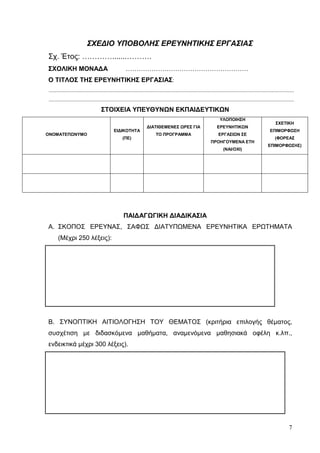 7
ΣΧΕΔΙΟ ΥΠΟΒΟΛΗΣ ΕΡΕΥΝΗΤΙΚΗΣ ΕΡΓΑΣΙΑΣ
Σχ. Έτος: ………….......……….
ΣΧΟΛΙΚΗ ΜΟΝΑΔΑ …………………………………………………
Ο ΤΙΤΛΟΣ ΤΗΣ ΕΡΕΥΝΗΤΙΚΗΣ ΕΡΓΑΣΙΑΣ:
.....................................................................................................................................................................................
.....................................................................................................................................................................................
ΣΤΟΙΧΕΙΑ ΥΠΕΥΘΥΝΩΝ ΕΚΠΑΙΔΕΥΤΙΚΩΝ
ΟΝΟΜΑΤΕΠΩΝΥΜΟ
ΕΙΔΙΚΟΤΗΤΑ
(ΠΕ)
ΔΙΑΤΙΘΕΜΕΝΕΣ ΩΡΕΣ ΓΙΑ
ΤΟ ΠΡΟΓΡΑΜΜΑ
ΥΛΟΠΟΙΗΣΗ
ΕΡΕΥΝΗΤΙΚΩΝ
ΕΡΓΑΣΙΩΝ ΣΕ
ΠΡΟΗΓΟΥΜΕΝΑ ΕΤΗ
(ΝΑΙ/ΟΧΙ)
ΣΧΕΤΙΚΗ
ΕΠΙΜΟΡΦΩΣΗ
(ΦΟΡΕΑΣ
ΕΠΙΜΟΡΦΩΣΗΣ)
ΠΑΙΔΑΓΩΓΙΚΗ ΔΙΑΔΙΚΑΣΙΑ
A. ΣΚΟΠΟΣ ΕΡΕΥΝΑΣ, ΣΑΦΩΣ ΔΙΑΤΥΠΩΜΕΝΑ ΕΡΕΥΝΗΤΙΚΑ ΕΡΩΤΗΜΑΤΑ
(Μέχρι 250 λέξεις):
Β. ΣΥΝΟΠΤΙΚΗ ΑΙΤΙΟΛΟΓΗΣΗ ΤΟΥ ΘΕΜΑΤΟΣ (κριτήρια επιλογής θέματος,
συσχέτιση με διδασκόμενα μαθήματα, αναμενόμενα μαθησιακά οφέλη κ.λπ.,
ενδεικτικά μέχρι 300 λέξεις).
 