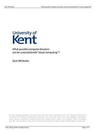 Zack Whittaker                                        What possible computer disasters can be associated with "cloud computing"?




           What possible computer disasters
           can be associated with "cloud computing"?

           Zack Whittaker




                                                                                               th
      This was originally submitted as an essay to the University of Kent exam board on the 20 November 2008, and is
      covered by UK intellectual copyright laws. Although now in the public domain, this paper cannot be reproduced,
      copied, edited or submitted by anybody without prior consent from the author. As an academic article, all copyright
      and rights were passed from the author to the University of Kent, Canterbury, Kent, United Kingdom on submission.



 http://blogs.zdnet.com/igeneration                                                                                Page 1 of 7
 
