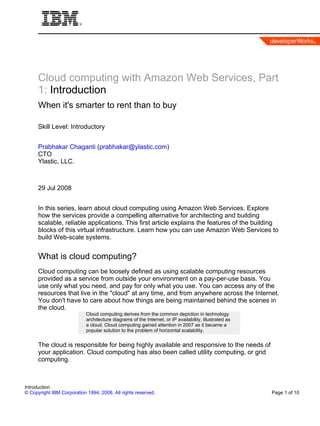 Cloud computing with Amazon Web Services, Part
      1: Introduction
      When it's smarter to rent than to buy

      Skill Level: Introductory


      Prabhakar Chaganti (prabhakar@ylastic.com)
      CTO
      Ylastic, LLC.



      29 Jul 2008


      In this series, learn about cloud computing using Amazon Web Services. Explore
      how the services provide a compelling alternative for architecting and building
      scalable, reliable applications. This first article explains the features of the building
      blocks of this virtual infrastructure. Learn how you can use Amazon Web Services to
      build Web-scale systems.


      What is cloud computing?
      Cloud computing can be loosely defined as using scalable computing resources
      provided as a service from outside your environment on a pay-per-use basis. You
      use only what you need, and pay for only what you use. You can access any of the
      resources that live in the "cloud" at any time, and from anywhere across the Internet.
      You don't have to care about how things are being maintained behind the scenes in
      the cloud.
                            Cloud computing derives from the common depiction in technology
                            architecture diagrams of the Internet, or IP availability, illustrated as
                            a cloud. Cloud computing gained attention in 2007 as it became a
                            popular solution to the problem of horizontal scalability.


      The cloud is responsible for being highly available and responsive to the needs of
      your application. Cloud computing has also been called utility computing, or grid
      computing.



Introduction
© Copyright IBM Corporation 1994, 2008. All rights reserved.                                            Page 1 of 10
 