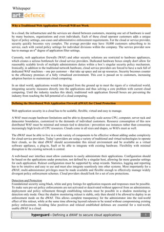  
 Whitepaper                                                                                                            

                               

Why a Traditional Web Application Firewall Will not Work

In a cloud, the infrastructure and the services are shared between customers, meaning one set of hardware is used
by many business, organizations and even individuals. Each of these cloud operator customers adds a unique
layer of policy settings, use-cases and administrative enforcement requirements. For the cloud or service provider,
security quickly becomes very complex. The average provider may have 10,000 customers subscribing to its
service, each with varied policy settings for individual divisions within the company. The service provider now
has to manage an nth degree of application filter settings.

Currently, web application firewalls (WAF) and other security solutions are restricted to hardware appliances,
which creates a serious bottleneck for cloud service providers. Dedicated hardware boxes simply don't allow for
reasonably scalable levels of multiple administrators duties within a box’s singular security policy mechanism.
Ironically, in addition to the traditional network hardware, cloud service providers are forced to have a rack full of
dedicated WAF machines – one per customer – that take up space and eat up resources. Security becomes counter
to the efficiency promises of a fully virtualized environment. This cost is passed on to customers, increasing
adoption barriers to mainstream cloud computing.

In an ideal world, applications would be designed from the ground up to meet the rigors of a virtualized world,
integrating security measures directly into the applications and thus solving a core problem with current cloud
computing. Until the industry reaches this ideal), traditional web application firewall boxes are preventing the
industry from reaching the full potential of a cloud computing.

Defining the Distributed Web Application Firewall (dWAF) for Cloud Protection

Web application security in a cloud has to be scalable, flexible, virtual and easy to manage.

A WAF must escape hardware limitations and be able to dynamically scale across CPU, computer, server rack and
datacenter boundaries, customized to the demands of individual customers. Resource consumption of this new
distributed WAF must be minimal and remain tied to detection / prevention use instances rather than consuming
increasingly high levels of CPU resources. Clouds come in all sizes and shapes, so WAFs must as well.

The dWAF must be able to live in a wide variety of components to be effective without adding undue complexity
for cloud service providers. Today’s providers are using a variety of traditional and virtual technologies to operate
their clouds, so the ideal dWAF should accommodate this mixed environment and be available as a virtual
software appliance, a plug-in, SaaS or be able to integrate with existing hardware. Flexibility with minimal
disruption to the existing network is central.

A web-based user interface must allow customers to easily administrate their applications. Configuration should
be based on the applications under protection, not defined by a singular host, allowing far more granular settings
for each application. Ruleset configuration must be supported by setup wizards. Statistics, logging and reporting
has to be intuitive and easy to use and must also integrate seamlessly into other systems. Most importantly for a
dWAF, multi-administrator privileges must be made available and flexible enough to effectively manage widely
divergent policy enforcement schemes. Cloud providers should look for a set of core protections.

Detection and Protection
Foundational security using black, white and grey listings for application requests and responses must be possible.
To make sure pre-set policy enforcements are not activated or deactivated without approval from an administrator,
deployment and policy refinement through establishing rulesets must be possible in a shadow monitoring or
detection only mode. Once the shadow monitoring ruleset is stable, only then should it be allowed to deploy in an
enforcement mode on the dWAF. This allows complete transparency for the administrator into the real-world
effect of this ruleset, while at the same time allowing layered rulesets to be tested without compromising existing
policy enforcement. Avoiding false positives and relaxed established defenses are essential for a real-world,
usable dWAF in a cloud.

                hyperguard – Defining a dWAF to secure cloud applications                                                 5
 
 