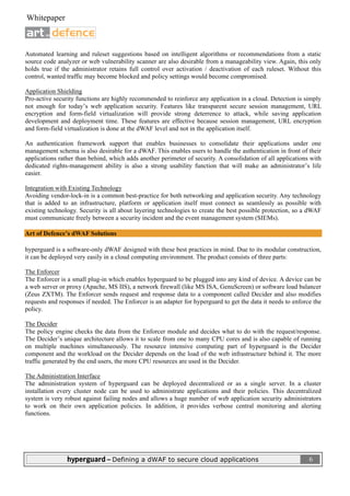  
 Whitepaper                                                                                                           

                              

Automated learning and ruleset suggestions based on intelligent algorithms or recommendations from a static
source code analyzer or web vulnerability scanner are also desirable from a manageability view. Again, this only
holds true if the administrator retains full control over activation / deactivation of each ruleset. Without this
control, wanted traffic may become blocked and policy settings would become compromised.

Application Shielding
Pro-active security functions are highly recommended to reinforce any application in a cloud. Detection is simply
not enough for today’s web application security. Features like transparent secure session management, URL
encryption and form-field virtualization will provide strong deterrence to attack, while saving application
development and deployment time. These features are effective because session management, URL encryption
and form-field virtualization is done at the dWAF level and not in the application itself.

An authentication framework support that enables businesses to consolidate their applications under one
management schema is also desirable for a dWAF. This enables users to handle the authentication in front of their
applications rather than behind, which adds another perimeter of security. A consolidation of all applications with
dedicated rights-management ability is also a strong usability function that will make an administrator’s life
easier.

Integration with Existing Technology
Avoiding vendor-lock-in is a common best-practice for both networking and application security. Any technology
that is added to an infrastructure, platform or application itself must connect as seamlessly as possible with
existing technology. Security is all about layering technologies to create the best possible protection, so a dWAF
must communicate freely between a security incident and the event management system (SIEMs).

Art of Defence’s dWAF Solutions

hyperguard is a software-only dWAF designed with these best practices in mind. Due to its modular construction,
it can be deployed very easily in a cloud computing environment. The product consists of three parts:

The Enforcer
The Enforcer is a small plug-in which enables hyperguard to be plugged into any kind of device. A device can be
a web server or proxy (Apache, MS IIS), a network firewall (like MS ISA, GenuScreen) or software load balancer
(Zeus ZXTM). The Enforcer sends request and response data to a component called Decider and also modifies
requests and responses if needed. The Enforcer is an adapter for hyperguard to get the data it needs to enforce the
policy.

The Decider
The policy engine checks the data from the Enforcer module and decides what to do with the request/response.
The Decider’s unique architecture allows it to scale from one to many CPU cores and is also capable of running
on multiple machines simultaneously. The resource intensive computing part of hyperguard is the Decider
component and the workload on the Decider depends on the load of the web infrastructure behind it. The more
traffic generated by the end users, the more CPU resources are used in the Decider.

The Administration Interface
The administration system of hyperguard can be deployed decentralized or as a single server. In a cluster
installation every cluster node can be used to administrate applications and their policies. This decentralized
system is very robust against failing nodes and allows a huge number of web application security administrators
to work on their own application policies. In addition, it provides verbose central monitoring and alerting
functions.




                hyperguard – Defining a dWAF to secure cloud applications                                                6
 
 