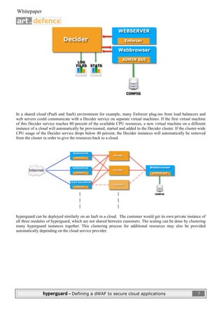  
 Whitepaper                                                                                                           

                              




In a shared cloud (PaaS and SaaS) environment for example, many Enforcer plug-ins from load balancers and
web servers could communicate with a Decider service on separate virtual machines. If the first virtual machine
of this Decider service reaches 80 percent of the available CPU resources, a new virtual machine on a different
instance of a cloud will automatically be provisioned, started and added to the Decider cluster. If the cluster-wide
CPU usage of the Decider service drops below 40 percent, the Decider instances will automatically be removed
from the cluster in order to give the resources back to a cloud.




hyperguard can be deployed similarly on an IaaS in a cloud. The customer would get its own private instance of
all three modules of hyperguard, which are not shared between customers. The scaling can be done by clustering
many hyperguard instances together. This clustering process for additional resources may also be provided
automatically depending on the cloud service provider.




                hyperguard – Defining a dWAF to secure cloud applications                                                7
 
 