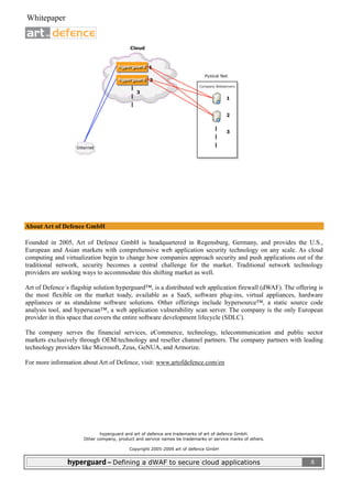  
 Whitepaper                                                                                                           

                              




About Art of Defence GmbH

Founded in 2005, Art of Defence GmbH is headquartered in Regensburg, Germany, and provides the U.S.,
European and Asian markets with comprehensive web application security technology on any scale. As cloud
computing and virtualization begin to change how companies approach security and push applications out of the
traditional network, security becomes a central challenge for the market. Traditional network technology
providers are seeking ways to accommodate this shifting market as well.

Art of Defence´s flagship solution hyperguard™, is a distributed web application firewall (dWAF). The offering is
the most flexible on the market toady, available as a SaaS, software plug-ins, virtual appliances, hardware
appliances or as standalone software solutions. Other offerings include hypersource™, a static source code
analysis tool, and hyperscan™, a web application vulnerability scan server. The company is the only European
provider in this space that covers the entire software development lifecycle (SDLC).

The company serves the financial services, eCommerce, technology, telecommunication and public sector
markets exclusively through OEM/technology and reseller channel partners. The company partners with leading
technology providers like Microsoft, Zeus, GeNUA, and Armorize.

For more information about Art of Defence, visit: www.artofdefence.com/en




                             hyperguard and art of defence are trademarks of art of defence GmbH.
                      Other company, product and service names be trademarks or service marks of others.

                                                   Copyright 2005-2009 art of defence GmbH


                hyperguard – Defining a dWAF to secure cloud applications                                                8
 
 