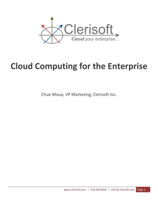  
 




                      Clerisoft
                            Cloud your enterprise...
                                                                       

                                    

                                    



    Cloud Computing for the Enterprise 
                                    
           Chue Moua, VP Marketing, Clerisoft Inc. 
                                    
                                    
                                    
                                    
                                    
                                    
                                    
                                    
                                    

                      www.clerisoft.com   |   510.495.6020   |  info @ clerisoft.com  Page 1 
 
 