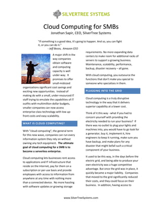 Cloud Computing for SMBs
                        Jonathan Sapir, CEO, SilverTree Systems

               "If something is a good idea, it's going to happen. And so, you can fight
               it, or you can do it."
                        - Jeff Bezos, Amazon CEO
                                                          requirements. No more expanding data
                             A major shift in the         centers to make room for additional racks of
                             way companies                servers to support a growing business.
                             obtain software
                                                          Maintenance, scalability, performance,
                             and computing
                                                          backup, disaster recovery – all gone.
                             capacity is well
                             under way. It                With cloud computing, you outsource the
                             promises to offer            functions that don’t make you special to
                             small-midsized               someone who specializes in them.
organizations significant cost savings and
exciting new opportunities. Instead of                    PLUGGING INTO THE GRID
making do with a small, under-resourced IT
staff trying to emulate the capabilities of IT            Cloud computing is a truly disruptive
outfits with multimillion-dollar budgets,                 technology in the way that it delivers
smaller companies can now access                          superior capability at a lower cost.
enterprise-class technology with low up-                  Think of it this way - what if you had to
front costs and easy scalability.                         concern yourself with providing the
                                                       electricity needed to run your business? If
WHAT IS CLOUD COMPUTING?
                                                       there was no outlet to plug your lights and
                                                       machines into, you would have to go look for
With "cloud computing", the general term
for this new wave, companies can run every             a generator, buy it, implement it, hire
information system they rely on without                engineers to keep it running, make sure you
owning any tech equipment. The ultimate                have backup, and make plans for any
goal of cloud computing for a SMB is to                disaster that might befall such a critical
                                                       component of your business.
become a serverless enterprise.
                                                       It used to be this way, in the days before the
Cloud computing lets businesses rent access
to applications and IT infrastructure that             electric grid, and being able to produce your
reside on the Internet, pay for them on a              own electricity was a huge competitive
                                                       advantage. But once the grid was in place, it
subscription or per-use basis and provide
                                                       quickly became a major liability. Companies
employees with access to information from
anywhere at any time with nothing more                 that moved to the grid significantly reduced
than a connected device. No more hassling              their costs, and they could focus on their
with software updates or growing storage               business. In addition, having access to



                                    www.SilverTreeSystems.com
 