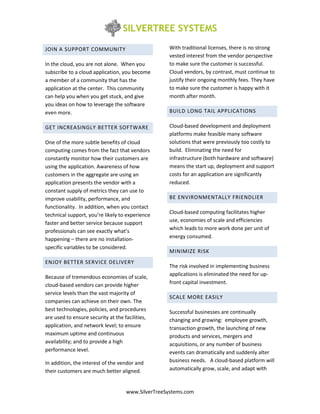 JOIN A SUPPORT COMMUNITY                           With traditional licenses, there is no strong
                                                   vested interest from the vendor perspective
In the cloud, you are not alone. When you          to make sure the customer is successful.
subscribe to a cloud application, you become       Cloud vendors, by contrast, must continue to
a member of a community that has the               justify their ongoing monthly fees. They have
application at the center. This community          to make sure the customer is happy with it
can help you when you get stuck, and give          month after month.
you ideas on how to leverage the software
even more.                                         BUILD LONG TAIL APPLICATIONS

GET INCREASINGLY BETTER SOFTWARE                   Cloud-based development and deployment
                                                   platforms make feasible many software
One of the more subtle benefits of cloud           solutions that were previously too costly to
computing comes from the fact that vendors         build. Eliminating the need for
constantly monitor how their customers are         infrastructure (both hardware and software)
using the application. Awareness of how            means the start up, deployment and support
customers in the aggregate are using an            costs for an application are significantly
application presents the vendor with a             reduced.
constant supply of metrics they can use to
improve usability, performance, and                BE ENVIRONMENTALLY FRIENDLIER
functionality. In addition, when you contact
technical support, you’re likely to experience     Cloud-based computing facilitates higher
                                                   use, economies of scale and efficiencies
faster and better service because support
professionals can see exactly what’s               which leads to more work done per unit of
happening – there are no installation-             energy consumed.
specific variables to be considered.
                                                   MINIMIZE RISK
ENJOY BETTER SERVICE DELIVERY
                                                   The risk involved in implementing business
                                                   applications is eliminated the need for up-
Because of tremendous economies of scale,
cloud-based vendors can provide higher             front capital investment.
service levels than the vast majority of
                                                   SCALE MORE EASILY
companies can achieve on their own. The
best technologies, policies, and procedures        Successful businesses are continually
are used to ensure security at the facilities,     changing and growing: employee growth,
application, and network level; to ensure          transaction growth, the launching of new
maximum uptime and continuous                      products and services, mergers and
availability; and to provide a high                acquisitions, or any number of business
performance level.                                 events can dramatically and suddenly alter
In addition, the interest of the vendor and        business needs. A cloud-based platform will
their customers are much better aligned.           automatically grow, scale, and adapt with



                                    www.SilverTreeSystems.com
 