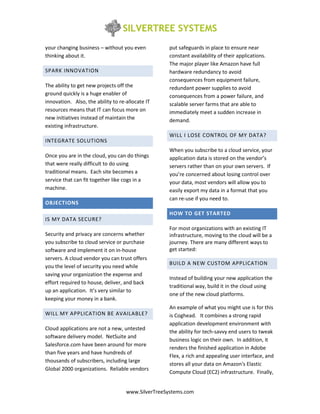 your changing business – without you even          put safeguards in place to ensure near
thinking about it.                                 constant availability of their applications.
                                                   The major player like Amazon have full
SPARK INNOVATION                                   hardware redundancy to avoid
                                                   consequences from equipment failure,
The ability to get new projects off the            redundant power supplies to avoid
ground quickly is a huge enabler of                consequences from a power failure, and
innovation. Also, the ability to re-allocate IT    scalable server farms that are able to
resources means that IT can focus more on          immediately meet a sudden increase in
new initiatives instead of maintain the            demand.
existing infrastructure.
                                                   WILL I LOSE CONTROL OF MY DATA?
INTEGRATE SOLUTIONS
                                                   When you subscribe to a cloud service, your
Once you are in the cloud, you can do things       application data is stored on the vendor’s
that were really difficult to do using             servers rather than on your own servers. If
traditional means. Each site becomes a             you’re concerned about losing control over
service that can fit together like cogs in a       your data, most vendors will allow you to
machine.                                           easily export my data in a format that you
                                                   can re-use if you need to.
OBJECTIONS
                                                   HOW TO GET STARTED
IS MY DATA SECURE?
                                                   For most organizations with an existing IT
Security and privacy are concerns whether          infrastructure, moving to the cloud will be a
you subscribe to cloud service or purchase         journey. There are many different ways to
software and implement it on in-house              get started:
servers. A cloud vendor you can trust offers
                                                   BUILD A NEW CUSTOM APPLICATION
you the level of security you need while
saving your organization the expense and
                                                   Instead of building your new application the
effort required to house, deliver, and back
                                                   traditional way, build it in the cloud using
up an application. It’s very similar to
                                                   one of the new cloud platforms.
keeping your money in a bank.
                                                   An example of what you might use is for this
WILL MY APPLICATION BE AVAILABLE?                  is Coghead. It combines a strong rapid
                                                   application development environment with
Cloud applications are not a new, untested
                                                   the ability for tech-savvy end users to tweak
software delivery model. NetSuite and
                                                   business logic on their own. In addition, it
Salesforce.com have been around for more
                                                   renders the finished application in Adobe
than five years and have hundreds of
                                                   Flex, a rich and appealing user interface, and
thousands of subscribers, including large
                                                   stores all your data on Amazon's Elastic
Global 2000 organizations. Reliable vendors
                                                   Compute Cloud (EC2) infrastructure. Finally,


                                    www.SilverTreeSystems.com
 