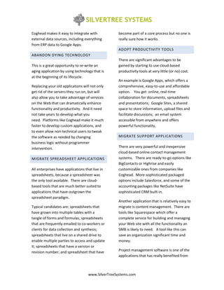 Coghead makes it easy to integrate with            become part of a core process but no one is
external data sources, including everything        really sure how it works.
from ERP data to Google Apps.
                                                   ADOPT PRODUCTIVITY TOOLS
ABANDON DYING TECHNOLOGY
                                                   There are significant advantages to be
This is a great opportunity to re-write an         gained by starting to use cloud-based
aging application by using technology that is      productivity tools at very little (or no) cost.
at the beginning of its lifecycle.
                                                   An example is Google Apps, which offers a
Replacing your old applications will not only      comprehensive, easy-to-use and affordable
get rid of the servers they run on, but will       option. You get: online, real-time
also allow you to take advantage of services       collaboration for documents, spreadsheets
on the Web that can dramatically enhance           and presentations; Google Sites, a shared
functionality and productivity. And it need        space to store information, upload files and
not take years to develop what you                 facilitate discussions; an email system
need. Platforms like Coghead make it much          accessible from anywhere and offers
faster to develop custom applications, and         powerful functionality.
to even allow non-technical users to tweak
the software as needed by changing                 MIGRATE SUPPORT APPLICATIONS
business logic without programmer
intervention.                                      There are very powerful and inexpensive
                                                   cloud-based online contact management
MIGRATE SPREADSHEET APPLICATIONS                   systems. There are ready-to-go options like
                                                   BigContacts or Highrise and easily
All enterprises have applications that live in     customizable ones from companies like
spreadsheets, because a spreadsheet was            Coghead. More sophisticated packaged
the only tool available. There are cloud-          options include Salesforce, and some of the
based tools that are much better suited to         accounting packages like NetSuite have
applications that have outgrown the                sophisticated CRM built-in.
spreadsheet paradigm.
                                                   Another application that is relatively easy to
Typical candidates are: spreadsheets that          migrate is content management. There are
have grown into multiple tables with a             tools like Squarespace which offer a
tangle of forms and formulas; spreadsheets         complete service for building and managing
that are frequently emailed to co-workers or       your Web site with all the functionality an
clients for data collection and synthesis;         SMB is likely to need. A tool like this can
spreadsheets that live on a shared drive to        save an organization significant time and
enable multiple parties to access and update       money.
it; spreadsheets that have a version or
revision number; and spreadsheet that have         Project management software is one of the
                                                   applications that has really benefited from



                                    www.SilverTreeSystems.com
 