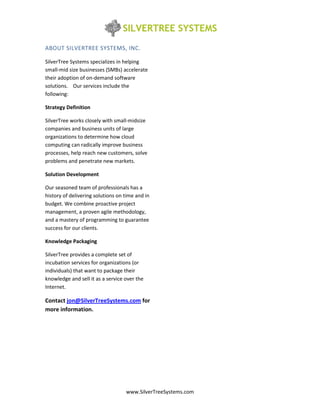 ABOUT SILVERTREE SYSTEMS, INC.

SilverTree Systems specializes in helping
small-mid size businesses (SMBs) accelerate
their adoption of on-demand software
solutions. Our services include the
following:

Strategy Definition

SilverTree works closely with small-midsize
companies and business units of large
organizations to determine how cloud
computing can radically improve business
processes, help reach new customers, solve
problems and penetrate new markets.

Solution Development

Our seasoned team of professionals has a
history of delivering solutions on time and in
budget. We combine proactive project
management, a proven agile methodology,
and a mastery of programming to guarantee
success for our clients.

Knowledge Packaging

SilverTree provides a complete set of
incubation services for organizations (or
individuals) that want to package their
knowledge and sell it as a service over the
Internet.

Contact jon@SilverTreeSystems.com for
more information.




                                   www.SilverTreeSystems.com
 