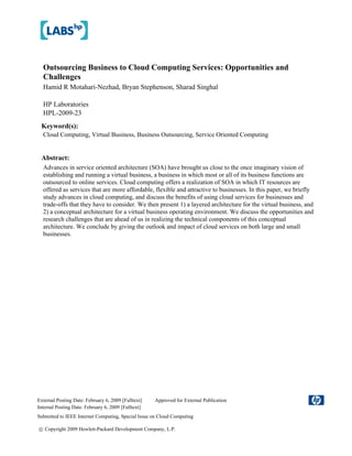 Outsourcing Business to Cloud Computing Services: Opportunities and
  Challenges
  Hamid R Motahari-Nezhad, Bryan Stephenson, Sharad Singhal

  HP Laboratories
  HPL-2009-23
 Keyword(s):
  Cloud Computing, Virtual Business, Business Outsourcing, Service Oriented Computing


 Abstract:
  Advances in service oriented architecture (SOA) have brought us close to the once imaginary vision of
  establishing and running a virtual business, a business in which most or all of its business functions are
  outsourced to online services. Cloud computing offers a realization of SOA in which IT resources are
  offered as services that are more affordable, flexible and attractive to businesses. In this paper, we briefly
  study advances in cloud computing, and discuss the benefits of using cloud services for businesses and
  trade-offs that they have to consider. We then present 1) a layered architecture for the virtual business, and
  2) a conceptual architecture for a virtual business operating environment. We discuss the opportunities and
  research challenges that are ahead of us in realizing the technical components of this conceptual
  architecture. We conclude by giving the outlook and impact of cloud services on both large and small
  businesses.




External Posting Date: February 6, 2009 [Fulltext]   Approved for External Publication
Internal Posting Date: February 6, 2009 [Fulltext]
Submitted to IEEE Internet Computing, Special Issue on Cloud Computing

© Copyright 2009 Hewlett-Packard Development Company, L.P.
 