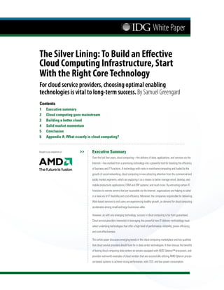 White Paper

The Silver Lining: To Build an Effective
Cloud Computing Infrastructure, Start
With the Right Core Technology
For cloud service providers, choosing optimal enabling
technologies is vital to long-term success. By Samuel Greengard
Contents
1	      Executive	summary
2	      Cloud	computing	goes	mainstream
3	      Building	a	better	cloud
4	      Solid	market	momentum
5	      Conclusion
6	      Appendix	A:	What	exactly	is	cloud	computing?


Brought to you compliments of   >>   Executive	Summary
                                     Over the last few years, cloud computing—the delivery of data, applications, and services via the
                                     Internet—has evolved from a promising technology into a powerful tool for boosting the efficiency
                                     of business and IT functions. A technology with roots in mainframe computing and fueled by the
                                     growth of social networking, cloud computing is now attracting attention from the commercial and
                                     public market segments, which are exploring it as a means to better manage email, desktop, and
                                     mobile productivity applications; CRM and ERP systems; and much more. By entrusting certain IT
                                     functions to remote servers that are accessible via the Internet, organizations are helping to usher
                                     in a new era of IT flexibility and cost-efficiency. Moreover, the companies responsible for delivering
                                     Web-based services to end users are experiencing healthy growth, as demand for cloud computing
                                     accelerates among small and large businesses alike.

                                     However, as with any emerging technology, success in cloud computing is far from guaranteed.
                                     Cloud service providers interested in leveraging this powerful new IT delivery methodology must
                                     select underlying technologies that offer a high level of performance, reliability, power efficiency,
                                     and cost-effectiveness.

                                     This white paper discusses emerging trends in the cloud computing marketplace and key qualities
                                     that cloud service providers should look for in data center technologies. It then discuss the benefits
                                     of basing cloud computing data centers on servers equipped with AMD Opteron™ processors, and
                                     provides real-world examples of cloud vendors that are successfully utilizing AMD Opteron proces-
                                     sor-based systems to achieve strong performance, solid TCO, and low power consumption.
 