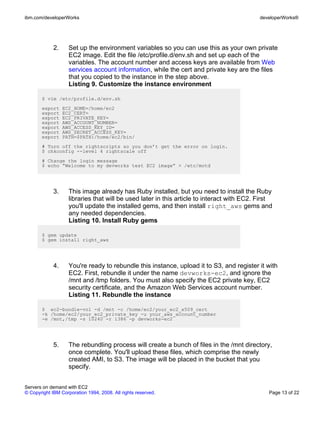 ibm.com/developerWorks                                                                      developerWorks®




             2.     Set up the environment variables so you can use this as your own private
                    EC2 image. Edit the file /etc/profile.d/env.sh and set up each of the
                    variables. The account number and access keys are available from Web
                    services account information, while the cert and private key are the files
                    that you copied to the instance in the step above.
                    Listing 9. Customize the instance environment

       $ vim /etc/profile.d/env.sh
       export     EC2_HOME=/home/ec2
       export     EC2_CERT=
       export     EC2_PRIVATE_KEY=
       export     AWS_ACCOUNT_NUMBER=
       export     AWS_ACCESS_KEY_ID=
       export     AWS_SECRET_ACCESS_KEY=
       export     PATH=$PATH:/home/ec2/bin/
       # Turn off the rightscripts so you don’t get the error on login.
       $ chkconfig --level 4 rightscale off
       # Change the login message
       $ echo “Welcome to my devworks test EC2 image” > /etc/motd




             3.     This image already has Ruby installed, but you need to install the Ruby
                    libraries that will be used later in this article to interact with EC2. First
                    you'll update the installed gems, and then install right_aws gems and
                    any needed dependencies.
                    Listing 10. Install Ruby gems

       $ gem update
       $ gem install right_aws




             4.     You're ready to rebundle this instance, upload it to S3, and register it with
                    EC2. First, rebundle it under the name devworks-ec2, and ignore the
                    /mnt and /tmp folders. You must also specify the EC2 private key, EC2
                    security certificate, and the Amazon Web Services account number.
                    Listing 11. Rebundle the instance

       $ ec2-bundle-vol -d /mnt -c /home/ec2/your_ec2_x509_cert
       -k /home/ec2/your_ec2_private_key -u your_aws_account_number
       -e /mnt,/tmp -s 10240 -r i386 -p devworks-ec2




             5.     The rebundling process will create a bunch of files in the /mnt directory,
                    once complete. You'll upload these files, which comprise the newly
                    created AMI, to S3. The image will be placed in the bucket that you
                    specify.


Servers on demand with EC2
© Copyright IBM Corporation 1994, 2008. All rights reserved.                                   Page 13 of 22
 