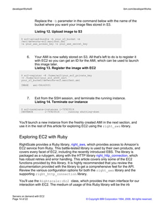 developerWorks®                                                                          ibm.com/developerWorks



                   Replace the –b parameter in the command below with the name of the
                   bucket where you want your image files stored in S3.

                   Listing 12. Upload image to S3

       $ ec2-upload-bundle -b your_s3_bucket -m
       /mnt/devworks-ec2.manifest.xml
       -a your_aws_access_key -s your_aws_secret_key




           6.      Your AMI is now safely stored on S3. All that's left to do is to register it
                   with EC2 so you can get an ID for the AMI, which can be used to launch
                   this image later.
                   Listing 13. Register the image with EC2

       $ ec2-register -K /home/ec2/your_ec2_private_key
       -C /home/ec2/your_ec2_x509_cert
       your_s3_bucket/devworks-ec2.manifest.xml
       IMAGE      ami-58c42031




           7.      Exit from the SSH session, and terminate the running instance.
                   Listing 14. Terminate our instance

       $ ec2-terminate-instances i-7f923516
       INSTANCE        i-7f923516      running shutting-down



     You'll launch a new instance from the freshly created AMI in the next section, and
     use it in the rest of this article for exploring EC2 using the right_aws library.


     Exploring EC2 with Ruby
     RightScale provides a Ruby library, right_aws, which provides access to Amazon’s
     EC2 service from Ruby. This battle-tested library is used by their own products, and
     covers every facet of EC2, including the recently introduced EBS. The library is
     packaged as a rubygem, along with the HTTP library right_http_connection, which
     has robust retries and error handling. This article covers only some of the EC2
     functions provided by this library. It is highly recommended that you review the
     documentation provided with the library to get a comprehensive feel for the API.
     Review the various configuration options for both the right_aws library and the
     supporting right_http_connection library.

     You'll use the Rightscale::Ec2 class, which provides the main interface for our
     interaction with EC2. The medium of usage of this Ruby library will be the irb


Servers on demand with EC2
Page 14 of 22                                           © Copyright IBM Corporation 1994, 2008. All rights reserved.
 