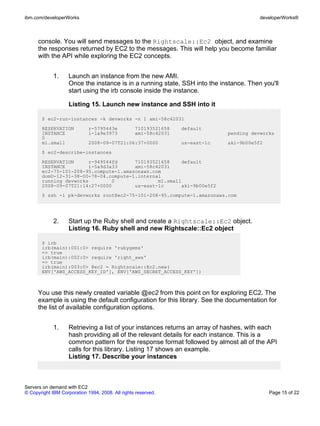 ibm.com/developerWorks                                                                   developerWorks®



      console. You will send messages to the Rightscale::Ec2 object, and examine
      the responses returned by EC2 to the messages. This will help you become familiar
      with the API while exploring the EC2 concepts.


             1.     Launch an instance from the new AMI.
                    Once the instance is in a running state, SSH into the instance. Then you'll
                    start using the irb console inside the instance.

                    Listing 15. Launch new instance and SSH into it

       $ ec2-run-instances -k devworks -n 1 ami-58c42031
       RESERVATION           r-5795443e           710193521658   default
       INSTANCE              i-1a9e3973           ami-58c42031                pending devworks
       0
       m1.small              2008-09-07T21:06:37+0000            us-east-1c   aki-9b00e5f2
       $ ec2-describe-instances
       RESERVATION     r-949544fd      710193521658    default
       INSTANCE        i-5a9d3a33      ami-58c42031
       ec2-75-101-208-95.compute-1.amazonaws.com
       domU-12-31-38-00-78-04.compute-1.internal
       running devworks        0               m1.small
       2008-09-07T21:14:27+0000        us-east-1c      aki-9b00e5f2
       $ ssh -i pk-devworks root@ec2-75-101-208-95.compute-1.amazonaws.com




             2.     Start up the Ruby shell and create a Rightscale::Ec2 object.
                    Listing 16. Ruby shell and new Rightscale::Ec2 object

       $ irb
       irb(main):001:0> require 'rubygems'
       => true
       irb(main):002:0> require 'right_aws'
       => true
       irb(main):003:0> @ec2 = Rightscale::Ec2.new(
       ENV['AWS_ACCESS_KEY_ID'], ENV['AWS_SECRET_ACCESS_KEY'])



      You use this newly created variable @ec2 from this point on for exploring EC2. The
      example is using the default configuration for this library. See the documentation for
      the list of available configuration options.


             1.     Retrieving a list of your instances returns an array of hashes, with each
                    hash providing all of the relevant details for each instance. This is a
                    common pattern for the response format followed by almost all of the API
                    calls for this library. Listing 17 shows an example.
                    Listing 17. Describe your instances



Servers on demand with EC2
© Copyright IBM Corporation 1994, 2008. All rights reserved.                                 Page 15 of 22
 