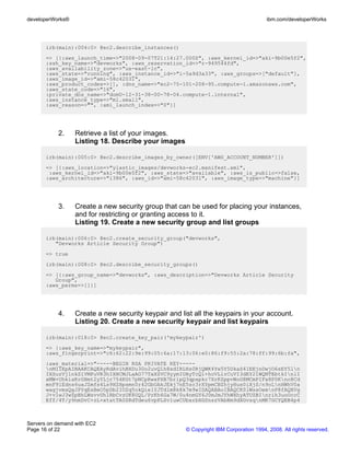 developerWorks®                                                                        ibm.com/developerWorks




       irb(main):004:0> @ec2.describe_instances()
       => [{:aws_launch_time=>"2008-09-07T21:14:27.000Z", :aws_kernel_id=>"aki-9b00e5f2",
       :ssh_key_name=>"devworks", :aws_reservation_id=>"r-949544fd",
       :aws_availability_zone=>"us-east-1c",
       :aws_state=>"running", :aws_instance_id=>"i-5a9d3a33", :aws_groups=>["default"],
       :aws_image_id=>"ami-58c42031",
       :aws_product_codes=>[], :dns_name=>"ec2-75-101-208-95.compute-1.amazonaws.com",
       :aws_state_code=>"16",
       :private_dns_name=>"domU-12-31-38-00-78-04.compute-1.internal",
       :aws_instance_type=>"m1.small",
       :aws_reason=>"", :ami_launch_index=>"0"}]




           2.     Retrieve a list of your images.
                  Listing 18. Describe your images

       irb(main):005:0> @ec2.describe_images_by_owner([ENV['AWS_ACCOUNT_NUMBER']])
       => [{:aws_location=>"ylastic_images/devworks-ec2.manifest.xml",
        :aws_kernel_id=>"aki-9b00e5f2", :aws_state=>"available", :aws_is_public=>false,
       :aws_architecture=>"i386", :aws_id=>"ami-58c42031", :aws_image_type=>"machine"}]




           3.     Create a new security group that can be used for placing your instances,
                  and for restricting or granting access to it.
                  Listing 19. Create a new security group and list groups

       irb(main):006:0> @ec2.create_security_group("devworks",
          "Devworks Article Security Group")
       => true
       irb(main):008:0> @ec2.describe_security_groups()
       => [{:aws_group_name=>"devworks", :aws_description=>"Devworks Article Security
          Group",
       :aws_perms=>[]}]




           4.     Create a new security keypair and list all the keypairs in your account.
                  Listing 20. Create a new security keypair and list keypairs

       irb(main):018:0> @ec2.create_key_pair('mykeypair')
       => {:aws_key_name=>"mykeypair",
       :aws_fingerprint=>"c6:62:22:9e:99:05:6a:17:13:06:e0:86:f9:55:2a:78:ff:99:6b:fa",
       :aws_material=>"-----BEGIN RSA PRIVATE KEY-----
       nMIIEpAIBAAKCAQEAyRdAvihBXDu30o2uvQ1h8xdIRLHs0RjQWK4Yw5Y5DkaS41EEjnDwjO6sEY5ln
       IXSuzVj1nkZ1VMPuVR3hIXHCMJLaAO77TaXZVC9yymIUAyTcQ1+hoVLlrCuVI3dEY21WQNTEbtkInlI
       xMW+UhkiaKrGHmt2yYLjr754KGt7pNCpRwxPXB7brlpQ3qpapkr7XrKZppvWoG8MCmPIFx8P0Kno8Cd
       mnF9lEdns6uaJZmfs4Ls9HZHpsmn0r42GbOAkJEkj7nE5zc3rXYpmCBZhjyHus0iXjS/n9oLnHWhV0a
       wagjvmsQgJPYqEsBeO5pDb2IOZq5okQie1YJTd1m8k8k7m9wIDAQABAoIBAQCK0lWssOemnP8fAQHVg
       J+v1wJ3wZpBhLWsvvUh1RbCvzUK8UQL/PrKh6Ga7W/0u4nmGY6J0mJmJYhWXhyATUZBInrih3uoOccC
       Eff/4T/y9nmDvC+zL+xtatTA0SRdTdeu6vpPLSv1uwCUbxrbXGSnszVAbNm9dXGvsqnMK7GCYQEB4p4



Servers on demand with EC2
Page 16 of 22                                         © Copyright IBM Corporation 1994, 2008. All rights reserved.
 