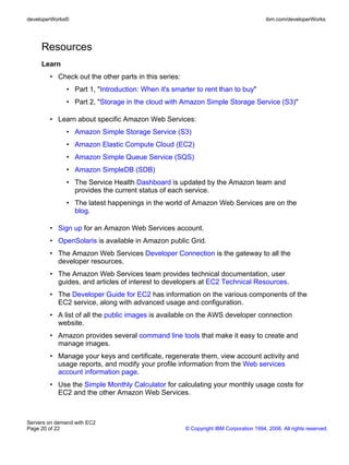 developerWorks®                                                                        ibm.com/developerWorks




     Resources
     Learn
        • Check out the other parts in this series:
              • Part 1, "Introduction: When it's smarter to rent than to buy"
              • Part 2, "Storage in the cloud with Amazon Simple Storage Service (S3)"

        • Learn about specific Amazon Web Services:
              • Amazon Simple Storage Service (S3)
              • Amazon Elastic Compute Cloud (EC2)
              • Amazon Simple Queue Service (SQS)
              • Amazon SimpleDB (SDB)
              • The Service Health Dashboard is updated by the Amazon team and
                provides the current status of each service.
              • The latest happenings in the world of Amazon Web Services are on the
                blog.

        • Sign up for an Amazon Web Services account.
        • OpenSolaris is available in Amazon public Grid.
        • The Amazon Web Services Developer Connection is the gateway to all the
          developer resources.
        • The Amazon Web Services team provides technical documentation, user
          guides, and articles of interest to developers at EC2 Technical Resources.
        • The Developer Guide for EC2 has information on the various components of the
          EC2 service, along with advanced usage and configuration.
        • A list of all the public images is available on the AWS developer connection
          website.
        • Amazon provides several command line tools that make it easy to create and
          manage images.
        • Manage your keys and certificate, regenerate them, view account activity and
          usage reports, and modify your profile information from the Web services
          account information page.
        • Use the Simple Monthly Calculator for calculating your monthly usage costs for
          EC2 and the other Amazon Web Services.



Servers on demand with EC2
Page 20 of 22                                         © Copyright IBM Corporation 1994, 2008. All rights reserved.
 
