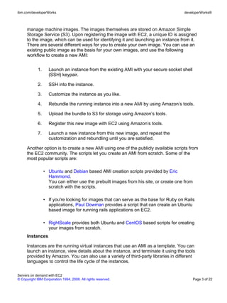 ibm.com/developerWorks                                                                 developerWorks®



      manage machine images. The images themselves are stored on Amazon Simple
      Storage Service (S3). Upon registering the image with EC2, a unique ID is assigned
      to the image, which can be used for identifying it and launching an instance from it.
      There are several different ways for you to create your own image. You can use an
      existing public image as the basis for your own images, and use the following
      workflow to create a new AMI:


             1.     Launch an instance from the existing AMI with your secure socket shell
                    (SSH) keypair.

             2.     SSH into the instance.

             3.     Customize the instance as you like.

             4.     Rebundle the running instance into a new AMI by using Amazon’s tools.

             5.     Upload the bundle to S3 for storage using Amazon’s tools.

             6.     Register this new image with EC2 using Amazon’s tools.

             7.     Launch a new instance from this new image, and repeat the
                    customization and rebundling until you are satisfied.

      Another option is to create a new AMI using one of the publicly available scripts from
      the EC2 community. The scripts let you create an AMI from scratch. Some of the
      most popular scripts are:

                  • Ubuntu and Debian based AMI creation scripts provided by Eric
                    Hammond.
                    You can either use the prebuilt images from his site, or create one from
                    scratch with the scripts.

                  • If you're looking for images that can serve as the base for Ruby on Rails
                    applications, Paul Dowman provides a script that can create an Ubuntu
                    based image for running rails applications on EC2.

                  • RightScale provides both Ubuntu and CentOS based scripts for creating
                    your images from scratch.
      Instances

      Instances are the running virtual instances that use an AMI as a template. You can
      launch an instance, view details about the instance, and terminate it using the tools
      provided by Amazon. You can also use a variety of third-party libraries in different
      languages to control the life cycle of the instances.

Servers on demand with EC2
© Copyright IBM Corporation 1994, 2008. All rights reserved.                                   Page 3 of 22
 