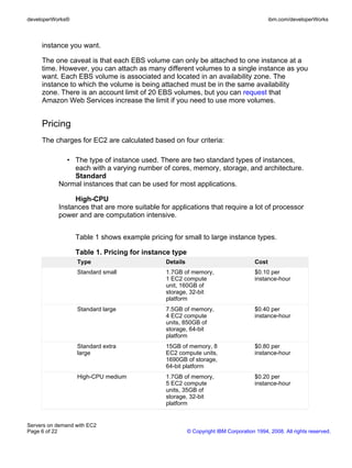 developerWorks®                                                                            ibm.com/developerWorks



     instance you want.

     The one caveat is that each EBS volume can only be attached to one instance at a
     time. However, you can attach as many different volumes to a single instance as you
     want. Each EBS volume is associated and located in an availability zone. The
     instance to which the volume is being attached must be in the same availability
     zone. There is an account limit of 20 EBS volumes, but you can request that
     Amazon Web Services increase the limit if you need to use more volumes.


     Pricing
     The charges for EC2 are calculated based on four criteria:

             • The type of instance used. There are two standard types of instances,
               each with a varying number of cores, memory, storage, and architecture.
               Standard
           Normal instances that can be used for most applications.

                High-CPU
           Instances that are more suitable for applications that require a lot of processor
           power and are computation intensive.


                  Table 1 shows example pricing for small to large instance types.

                  Table 1. Pricing for instance type
                  Type                        Details                               Cost
                  Standard small              1.7GB of memory,                      $0.10 per
                                              1 EC2 compute                         instance-hour
                                              unit, 160GB of
                                              storage, 32-bit
                                              platform
                  Standard large              7.5GB of memory,                      $0.40 per
                                              4 EC2 compute                         instance-hour
                                              units, 850GB of
                                              storage, 64-bit
                                              platform
                  Standard extra              15GB of memory, 8                     $0.80 per
                  large                       EC2 compute units,                    instance-hour
                                              1690GB of storage,
                                              64-bit platform
                  High-CPU medium             1.7GB of memory,                      $0.20 per
                                              5 EC2 compute                         instance-hour
                                              units, 35GB of
                                              storage, 32-bit
                                              platform


Servers on demand with EC2
Page 6 of 22                                            © Copyright IBM Corporation 1994, 2008. All rights reserved.
 