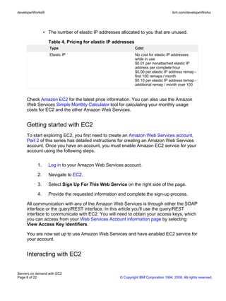 developerWorks®                                                                       ibm.com/developerWorks




                • The number of elastic IP addresses allocated to you that are unused.

                  Table 4. Pricing for elastic IP addresses
                   Type                                       Cost
                   Elastic IP                                 No cost for elastic IP addresses
                                                              while in use
                                                              $0.01 per nonattached elastic IP
                                                              address per complete hour
                                                              $0.00 per elastic IP address remap -
                                                              first 100 remaps / month
                                                              $0.10 per elastic IP address remap -
                                                              additional remap / month over 100


     Check Amazon EC2 for the latest price information. You can also use the Amazon
     Web Services Simple Monthly Calculator tool for calculating your monthly usage
     costs for EC2 and the other Amazon Web Services.


     Getting started with EC2
     To start exploring EC2, you first need to create an Amazon Web Services account.
     Part 2 of this series has detailed instructions for creating an Amazon Web Services
     account. Once you have an account, you must enable Amazon EC2 service for your
     account using the following steps.


           1.     Log in to your Amazon Web Services account.

           2.     Navigate to EC2.

           3.     Select Sign Up For This Web Service on the right side of the page.

           4.     Provide the requested information and complete the sign-up process.

     All communication with any of the Amazon Web Services is through either the SOAP
     interface or the query/REST interface. In this article you'll use the query/REST
     interface to communicate with EC2. You will need to obtain your access keys, which
     you can access from your Web Services Account information page by selecting
     View Access Key Identifiers.

     You are now set up to use Amazon Web Services and have enabled EC2 service for
     your account.


     Interacting with EC2


Servers on demand with EC2
Page 8 of 22                                         © Copyright IBM Corporation 1994, 2008. All rights reserved.
 