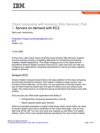 Cloud computing with Amazon Web Services, Part
      3: Servers on demand with EC2
      Skill Level: Introductory


      Prabhakar Chaganti (prabhakar@ylastic.com)
      CTO
      Ylastic, LLC.



      14 Oct 2008


      In this series, learn about cloud computing using Amazon Web Services. Explore
      how the services provide a compelling alternative for architecting and building
      scalable, reliable applications. This article introduces you to the virtual servers
      provided by Amazon Elastic Compute Cloud (EC2). Learn how EC2 can help you
      configure your applications' computing requirements on the fly and adust capacity
      based on demand.


      Amazon EC2
      Amazon Elastic Compute Cloud (EC2) is the base platform for the cloud computing
      environment provided by Amazon. EC2 makes it simple to create, launch, and
      provision virtual instances—at any time—for your personal or business needs. You
      pay for these instances based upon the type of instance and your actual hourly
      usage. The virtual servers run inside the secure environment of Amazon’s own data
      centers.

      EC2 can give your Web-scale applications the ability to:
                • Configure their computing requirements on the fly.
                • Adjust capacity based upon demand.
      What an invaluable proposition in today’s Web-driven world, where traffic can spike
      to tsunami levels if your site is mentioned on the Yahoo front page—and an hour
      later drop off the cliff. You can now ramp your capacity up and down in an elastic
      fashion. Some of the most valuable features provided by this new model of elastic


Servers on demand with EC2
© Copyright IBM Corporation 1994, 2008. All rights reserved.                                Page 1 of 22
 