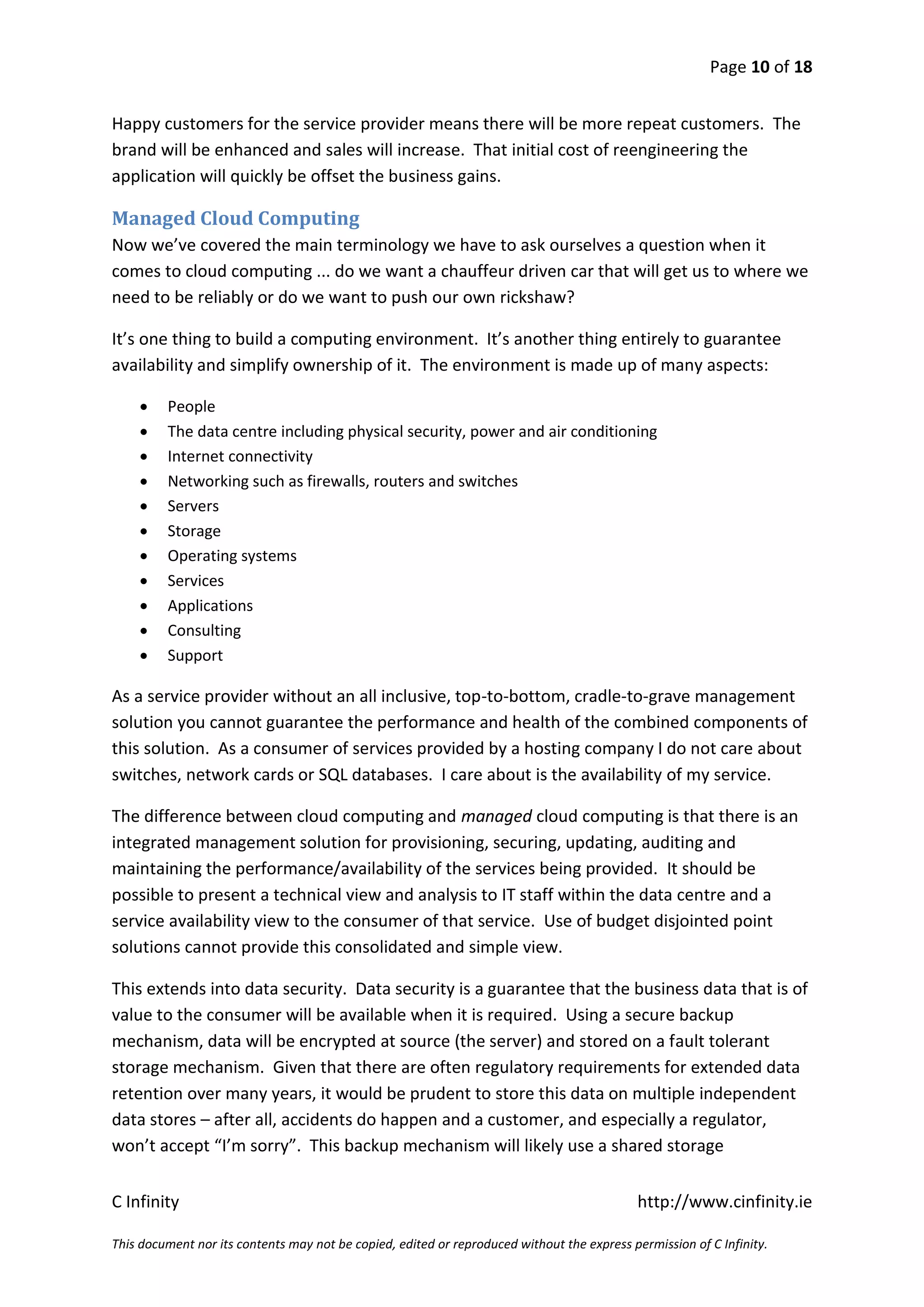 Page 10 of 18


Happy customers for the service provider means there will be more repeat customers. The
brand will be enhanced and sales will increase. That initial cost of reengineering the
application will quickly be offset the business gains.

Managed Cloud Computing
Now we’ve covered the main terminology we have to ask ourselves a question when it
comes to cloud computing ... do we want a chauffeur driven car that will get us to where we
need to be reliably or do we want to push our own rickshaw?

It’s one thing to build a computing environment. It’s another thing entirely to guarantee
availability and simplify ownership of it. The environment is made up of many aspects:

        People
        The data centre including physical security, power and air conditioning
        Internet connectivity
        Networking such as firewalls, routers and switches
        Servers
        Storage
        Operating systems
        Services
        Applications
        Consulting
        Support

As a service provider without an all inclusive, top-to-bottom, cradle-to-grave management
solution you cannot guarantee the performance and health of the combined components of
this solution. As a consumer of services provided by a hosting company I do not care about
switches, network cards or SQL databases. I care about is the availability of my service.

The difference between cloud computing and managed cloud computing is that there is an
integrated management solution for provisioning, securing, updating, auditing and
maintaining the performance/availability of the services being provided. It should be
possible to present a technical view and analysis to IT staff within the data centre and a
service availability view to the consumer of that service. Use of budget disjointed point
solutions cannot provide this consolidated and simple view.

This extends into data security. Data security is a guarantee that the business data that is of
value to the consumer will be available when it is required. Using a secure backup
mechanism, data will be encrypted at source (the server) and stored on a fault tolerant
storage mechanism. Given that there are often regulatory requirements for extended data
retention over many years, it would be prudent to store this data on multiple independent
data stores – after all, accidents do happen and a customer, and especially a regulator,
won’t accept “I’m sorry”. This backup mechanism will likely use a shared storage


C Infinity                                                                                  http://www.cinfinity.ie

This document nor its contents may not be copied, edited or reproduced without the express permission of C Infinity.
 