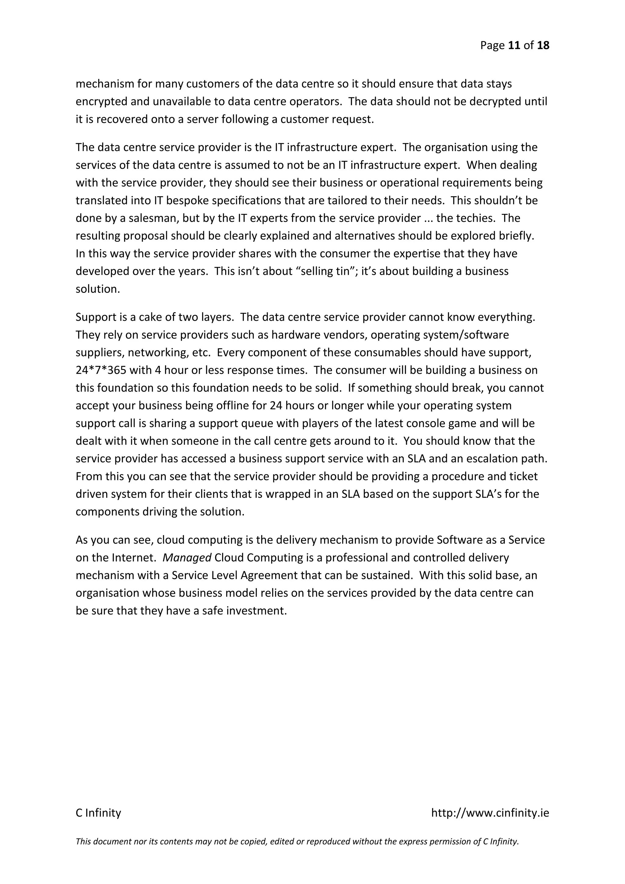 Page 11 of 18


mechanism for many customers of the data centre so it should ensure that data stays
encrypted and unavailable to data centre operators. The data should not be decrypted until
it is recovered onto a server following a customer request.

The data centre service provider is the IT infrastructure expert. The organisation using the
services of the data centre is assumed to not be an IT infrastructure expert. When dealing
with the service provider, they should see their business or operational requirements being
translated into IT bespoke specifications that are tailored to their needs. This shouldn’t be
done by a salesman, but by the IT experts from the service provider ... the techies. The
resulting proposal should be clearly explained and alternatives should be explored briefly.
In this way the service provider shares with the consumer the expertise that they have
developed over the years. This isn’t about “selling tin”; it’s about building a business
solution.

Support is a cake of two layers. The data centre service provider cannot know everything.
They rely on service providers such as hardware vendors, operating system/software
suppliers, networking, etc. Every component of these consumables should have support,
24*7*365 with 4 hour or less response times. The consumer will be building a business on
this foundation so this foundation needs to be solid. If something should break, you cannot
accept your business being offline for 24 hours or longer while your operating system
support call is sharing a support queue with players of the latest console game and will be
dealt with it when someone in the call centre gets around to it. You should know that the
service provider has accessed a business support service with an SLA and an escalation path.
From this you can see that the service provider should be providing a procedure and ticket
driven system for their clients that is wrapped in an SLA based on the support SLA’s for the
components driving the solution.

As you can see, cloud computing is the delivery mechanism to provide Software as a Service
on the Internet. Managed Cloud Computing is a professional and controlled delivery
mechanism with a Service Level Agreement that can be sustained. With this solid base, an
organisation whose business model relies on the services provided by the data centre can
be sure that they have a safe investment.




C Infinity                                                                                  http://www.cinfinity.ie

This document nor its contents may not be copied, edited or reproduced without the express permission of C Infinity.
 