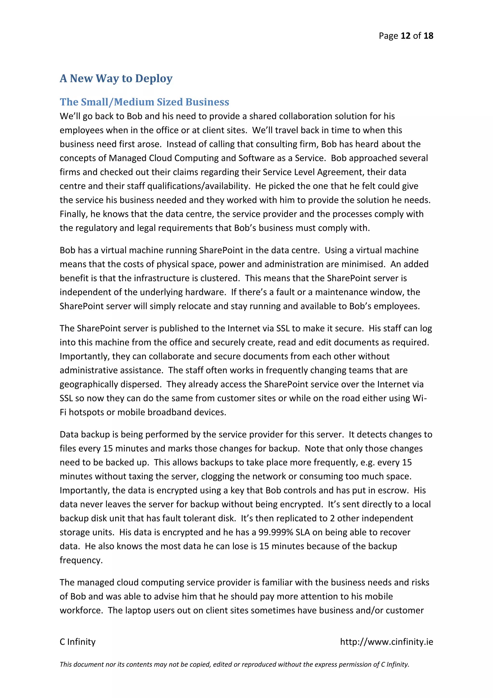 Page 12 of 18



A New Way to Deploy

The Small/Medium Sized Business
We’ll go back to Bob and his need to provide a shared collaboration solution for his
employees when in the office or at client sites. We’ll travel back in time to when this
business need first arose. Instead of calling that consulting firm, Bob has heard about the
concepts of Managed Cloud Computing and Software as a Service. Bob approached several
firms and checked out their claims regarding their Service Level Agreement, their data
centre and their staff qualifications/availability. He picked the one that he felt could give
the service his business needed and they worked with him to provide the solution he needs.
Finally, he knows that the data centre, the service provider and the processes comply with
the regulatory and legal requirements that Bob’s business must comply with.

Bob has a virtual machine running SharePoint in the data centre. Using a virtual machine
means that the costs of physical space, power and administration are minimised. An added
benefit is that the infrastructure is clustered. This means that the SharePoint server is
independent of the underlying hardware. If there’s a fault or a maintenance window, the
SharePoint server will simply relocate and stay running and available to Bob’s employees.

The SharePoint server is published to the Internet via SSL to make it secure. His staff can log
into this machine from the office and securely create, read and edit documents as required.
Importantly, they can collaborate and secure documents from each other without
administrative assistance. The staff often works in frequently changing teams that are
geographically dispersed. They already access the SharePoint service over the Internet via
SSL so now they can do the same from customer sites or while on the road either using Wi-
Fi hotspots or mobile broadband devices.

Data backup is being performed by the service provider for this server. It detects changes to
files every 15 minutes and marks those changes for backup. Note that only those changes
need to be backed up. This allows backups to take place more frequently, e.g. every 15
minutes without taxing the server, clogging the network or consuming too much space.
Importantly, the data is encrypted using a key that Bob controls and has put in escrow. His
data never leaves the server for backup without being encrypted. It’s sent directly to a local
backup disk unit that has fault tolerant disk. It’s then replicated to 2 other independent
storage units. His data is encrypted and he has a 99.999% SLA on being able to recover
data. He also knows the most data he can lose is 15 minutes because of the backup
frequency.

The managed cloud computing service provider is familiar with the business needs and risks
of Bob and was able to advise him that he should pay more attention to his mobile
workforce. The laptop users out on client sites sometimes have business and/or customer


C Infinity                                                                                  http://www.cinfinity.ie

This document nor its contents may not be copied, edited or reproduced without the express permission of C Infinity.
 