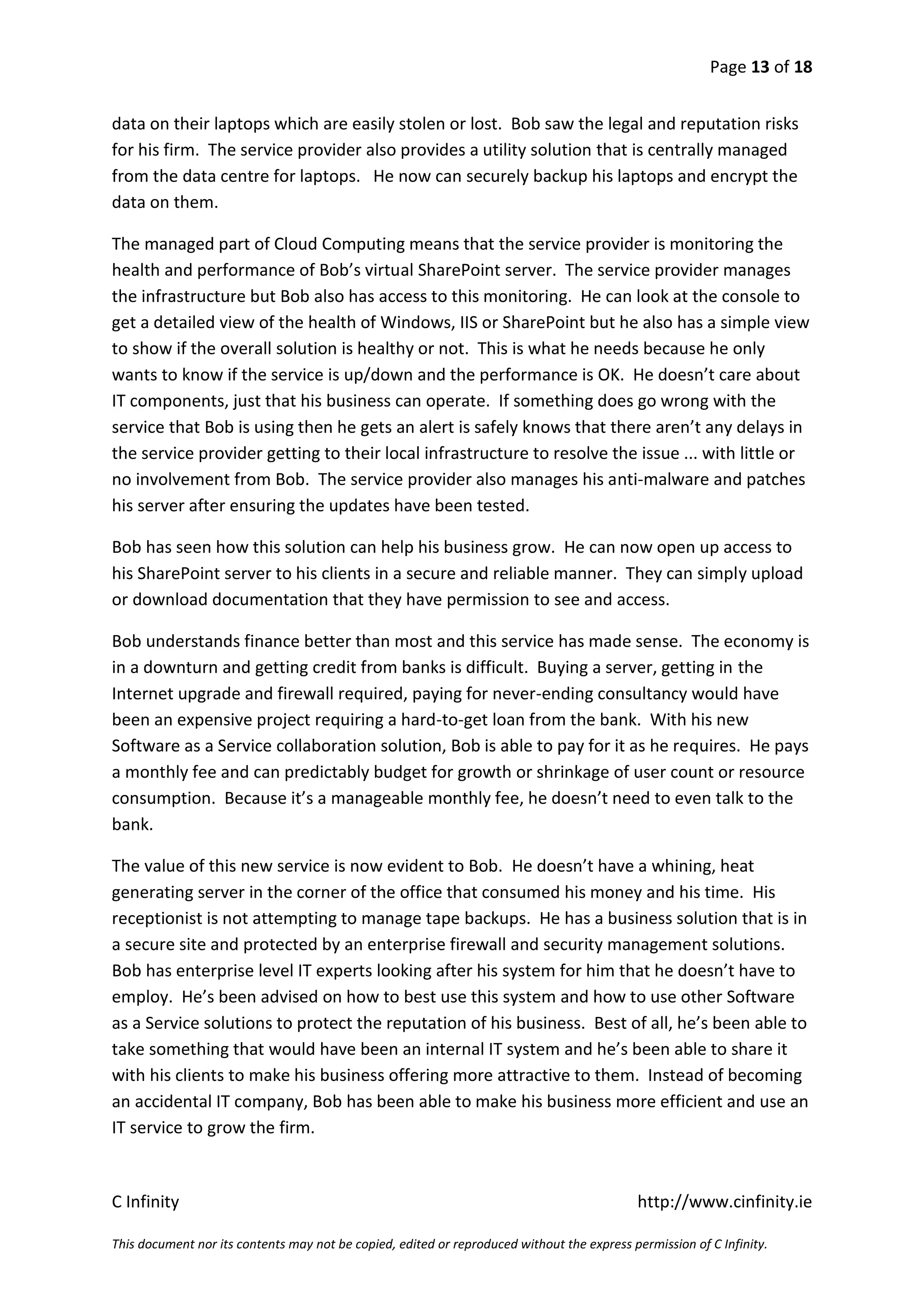 Page 13 of 18


data on their laptops which are easily stolen or lost. Bob saw the legal and reputation risks
for his firm. The service provider also provides a utility solution that is centrally managed
from the data centre for laptops. He now can securely backup his laptops and encrypt the
data on them.

The managed part of Cloud Computing means that the service provider is monitoring the
health and performance of Bob’s virtual SharePoint server. The service provider manages
the infrastructure but Bob also has access to this monitoring. He can look at the console to
get a detailed view of the health of Windows, IIS or SharePoint but he also has a simple view
to show if the overall solution is healthy or not. This is what he needs because he only
wants to know if the service is up/down and the performance is OK. He doesn’t care about
IT components, just that his business can operate. If something does go wrong with the
service that Bob is using then he gets an alert is safely knows that there aren’t any delays in
the service provider getting to their local infrastructure to resolve the issue ... with little or
no involvement from Bob. The service provider also manages his anti-malware and patches
his server after ensuring the updates have been tested.

Bob has seen how this solution can help his business grow. He can now open up access to
his SharePoint server to his clients in a secure and reliable manner. They can simply upload
or download documentation that they have permission to see and access.

Bob understands finance better than most and this service has made sense. The economy is
in a downturn and getting credit from banks is difficult. Buying a server, getting in the
Internet upgrade and firewall required, paying for never-ending consultancy would have
been an expensive project requiring a hard-to-get loan from the bank. With his new
Software as a Service collaboration solution, Bob is able to pay for it as he requires. He pays
a monthly fee and can predictably budget for growth or shrinkage of user count or resource
consumption. Because it’s a manageable monthly fee, he doesn’t need to even talk to the
bank.

The value of this new service is now evident to Bob. He doesn’t have a whining, heat
generating server in the corner of the office that consumed his money and his time. His
receptionist is not attempting to manage tape backups. He has a business solution that is in
a secure site and protected by an enterprise firewall and security management solutions.
Bob has enterprise level IT experts looking after his system for him that he doesn’t have to
employ. He’s been advised on how to best use this system and how to use other Software
as a Service solutions to protect the reputation of his business. Best of all, he’s been able to
take something that would have been an internal IT system and he’s been able to share it
with his clients to make his business offering more attractive to them. Instead of becoming
an accidental IT company, Bob has been able to make his business more efficient and use an
IT service to grow the firm.


C Infinity                                                                                  http://www.cinfinity.ie

This document nor its contents may not be copied, edited or reproduced without the express permission of C Infinity.
 